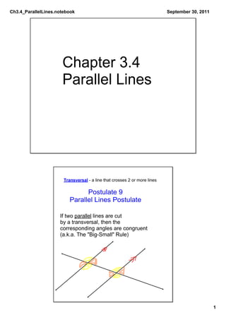 Ch3.4_ParallelLines.notebook                                               September 30, 2011




                      Chapter 3.4
                      Parallel Lines




                       Transversal ­ a line that crosses 2 or more lines

                                Postulate 9
                          Parallel Lines Postulate

                     If two parallel lines are cut
                     by a transversal, then the
                     corresponding angles are congruent
                     (a.k.a. The "Big­Small" Rule)




                                                                                                1
 