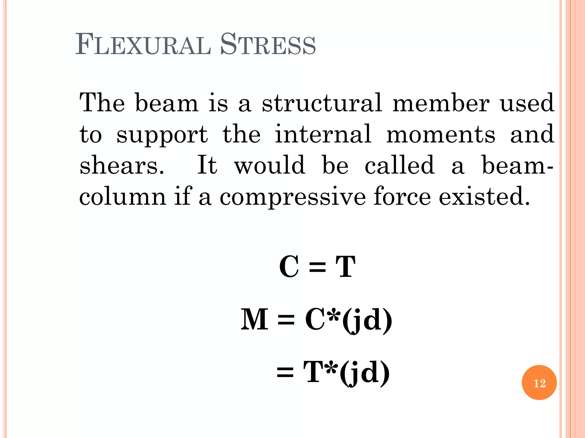 FLEXURAL STRESS
12
The beam is a structural member used
to support the internal moments and
shears. It would be called a beam-
column if a compressive force existed.
C = T
M = C*(jd)
= T*(jd)
 