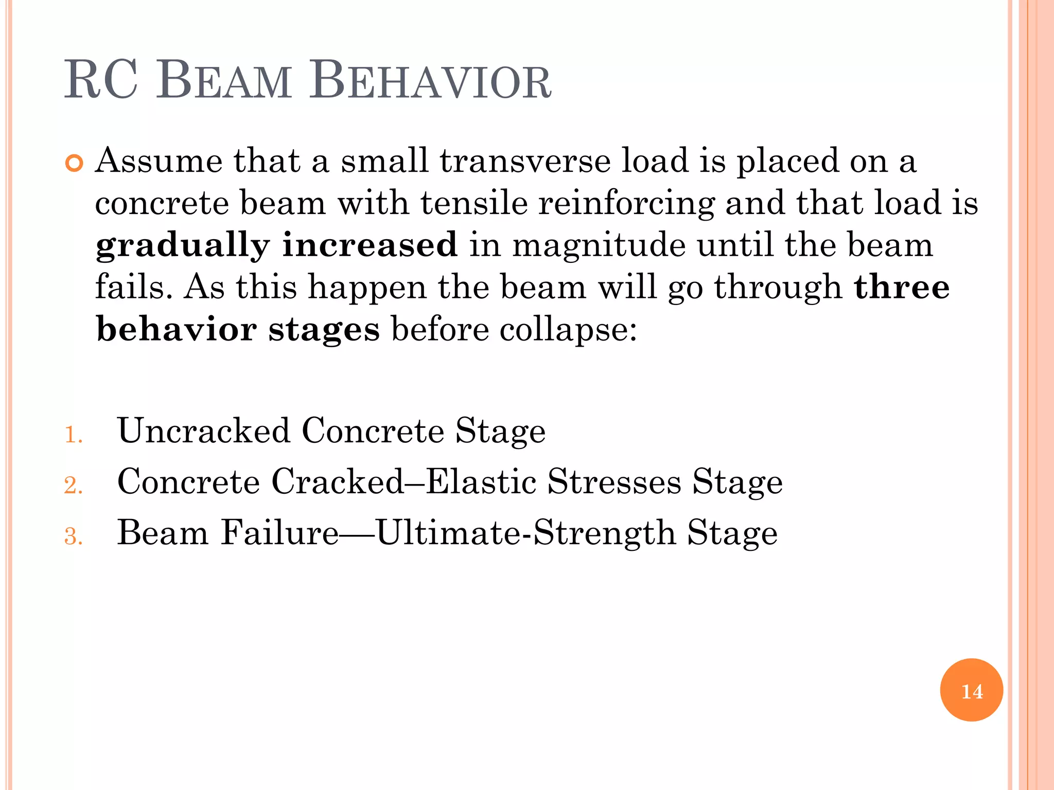 RC BEAM BEHAVIOR
 Assume that a small transverse load is placed on a
concrete beam with tensile reinforcing and that load is
gradually increased in magnitude until the beam
fails. As this happen the beam will go through three
behavior stages before collapse:
1. Uncracked Concrete Stage
2. Concrete Cracked–Elastic Stresses Stage
3. Beam Failure—Ultimate-Strength Stage
14
 