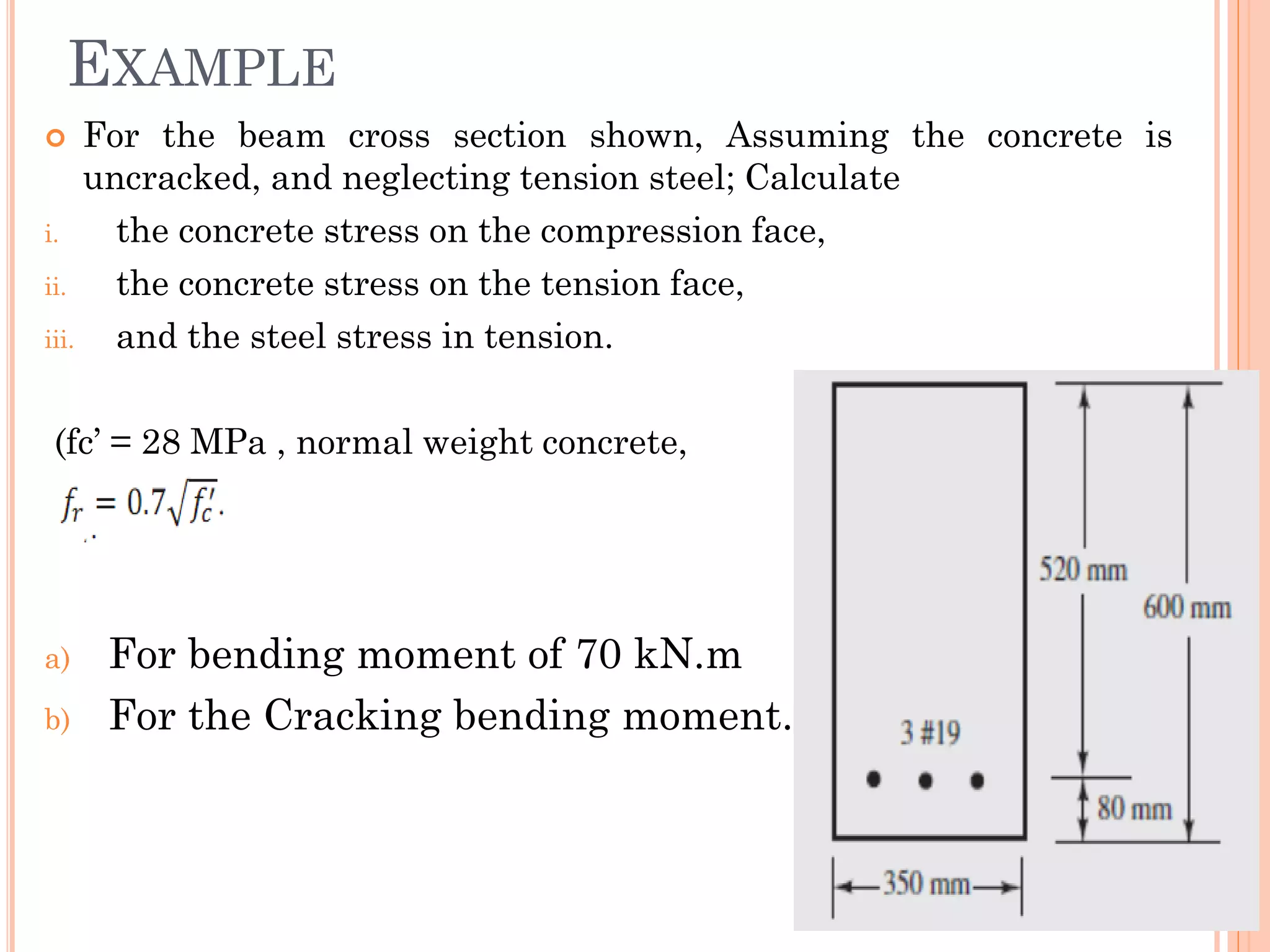  For the beam cross section shown, Assuming the concrete is
uncracked, and neglecting tension steel; Calculate
i. the concrete stress on the compression face,
ii. the concrete stress on the tension face,
iii. and the steel stress in tension.
(fc’ = 28 MPa , normal weight concrete,
a) For bending moment of 70 kN.m
b) For the Cracking bending moment.
EXAMPLE
17
 