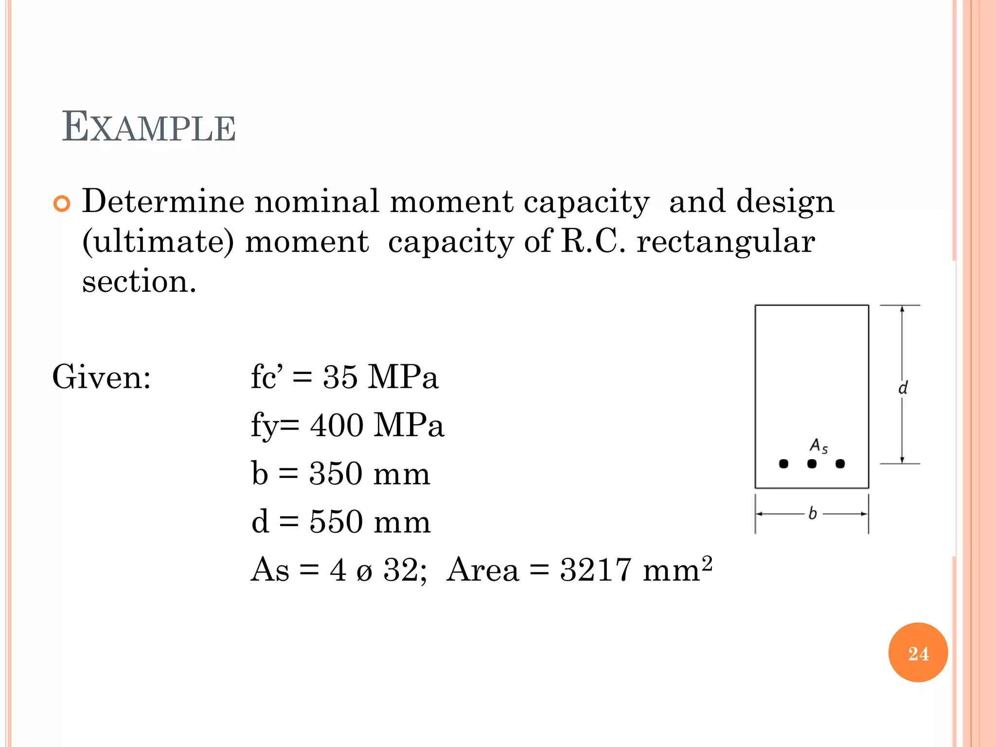 EXAMPLE
 Determine nominal moment capacity and design
(ultimate) moment capacity of R.C. rectangular
section.
Given: fc’ = 35 MPa
fy= 400 MPa
b = 350 mm
d = 550 mm
As = 4 ø 32; Area = 3217 mm2
24
 