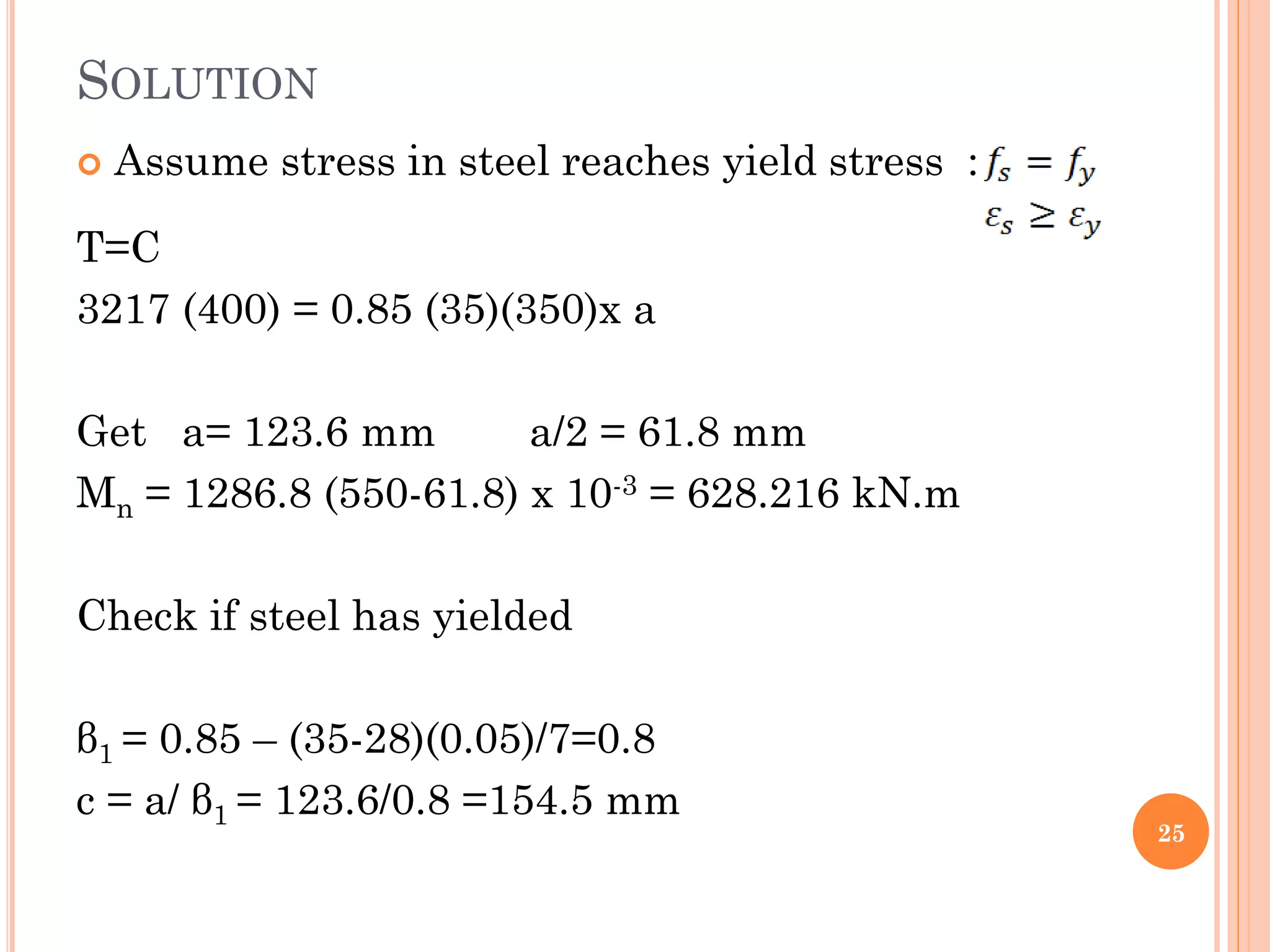 SOLUTION
 Assume stress in steel reaches yield stress :
T=C
3217 (400) = 0.85 (35)(350)x a
Get a= 123.6 mm a/2 = 61.8 mm
Mn = 1286.8 (550-61.8) x 10-3 = 628.216 kN.m
Check if steel has yielded
β1 = 0.85 – (35-28)(0.05)/7=0.8
c = a/ β1 = 123.6/0.8 =154.5 mm
25
 