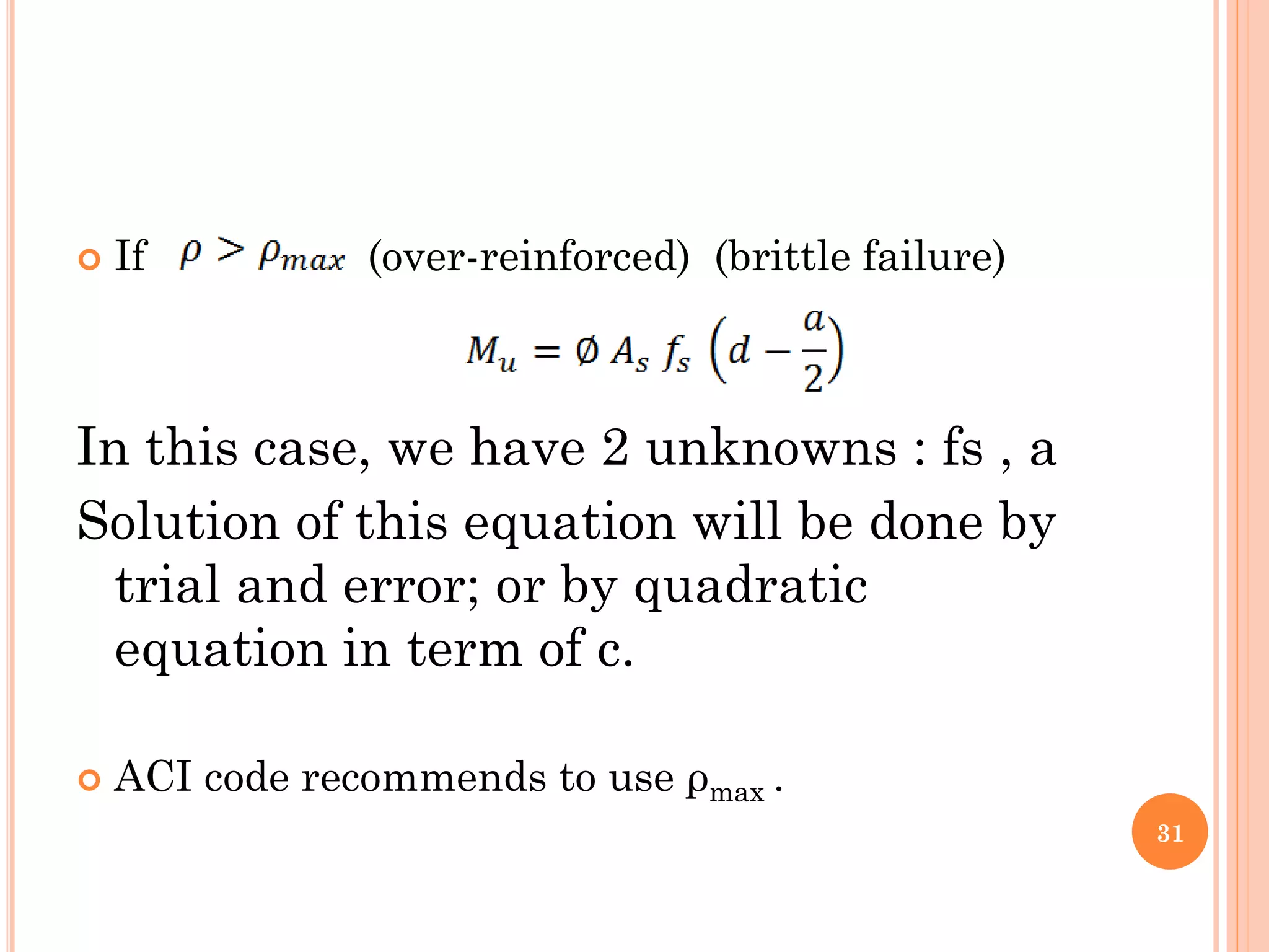  If (over-reinforced) (brittle failure)
In this case, we have 2 unknowns : fs , a
Solution of this equation will be done by
trial and error; or by quadratic
equation in term of c.
 ACI code recommends to use ρmax .
31
 