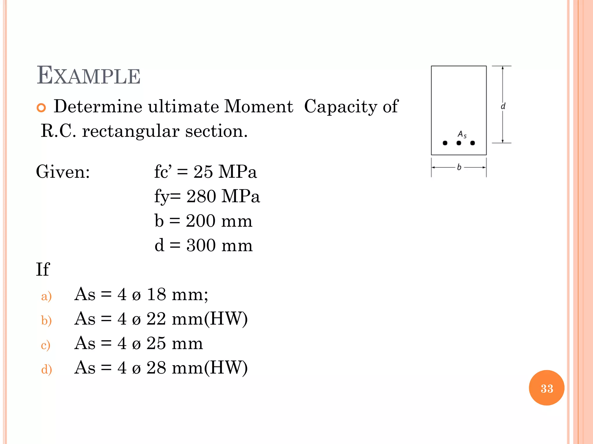 EXAMPLE
 Determine ultimate Moment Capacity of
R.C. rectangular section.
Given: fc’ = 25 MPa
fy= 280 MPa
b = 200 mm
d = 300 mm
If
a) As = 4 ø 18 mm;
b) As = 4 ø 22 mm(HW)
c) As = 4 ø 25 mm
d) As = 4 ø 28 mm(HW)
33
 