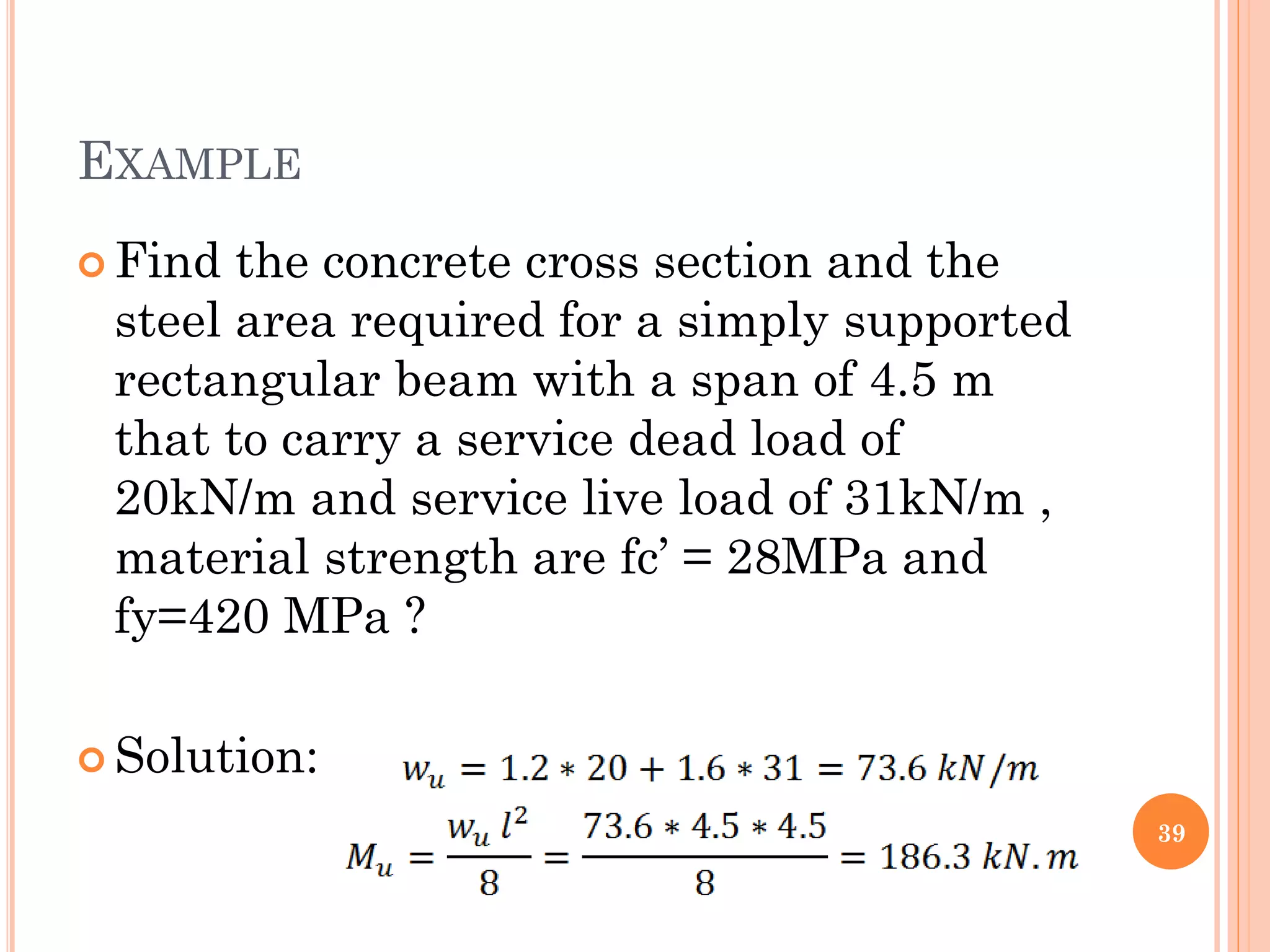 EXAMPLE
 Find the concrete cross section and the
steel area required for a simply supported
rectangular beam with a span of 4.5 m
that to carry a service dead load of
20kN/m and service live load of 31kN/m ,
material strength are fc’ = 28MPa and
fy=420 MPa ?
 Solution:
39
 