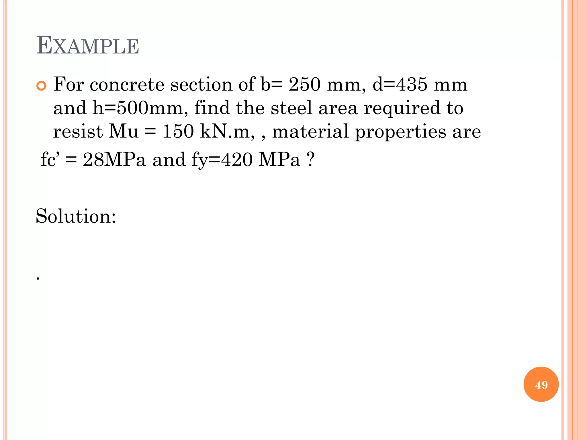 EXAMPLE
 For concrete section of b= 250 mm, d=435 mm
and h=500mm, find the steel area required to
resist Mu = 150 kN.m, , material properties are
fc’ = 28MPa and fy=420 MPa ?
Solution:
.
49
 
