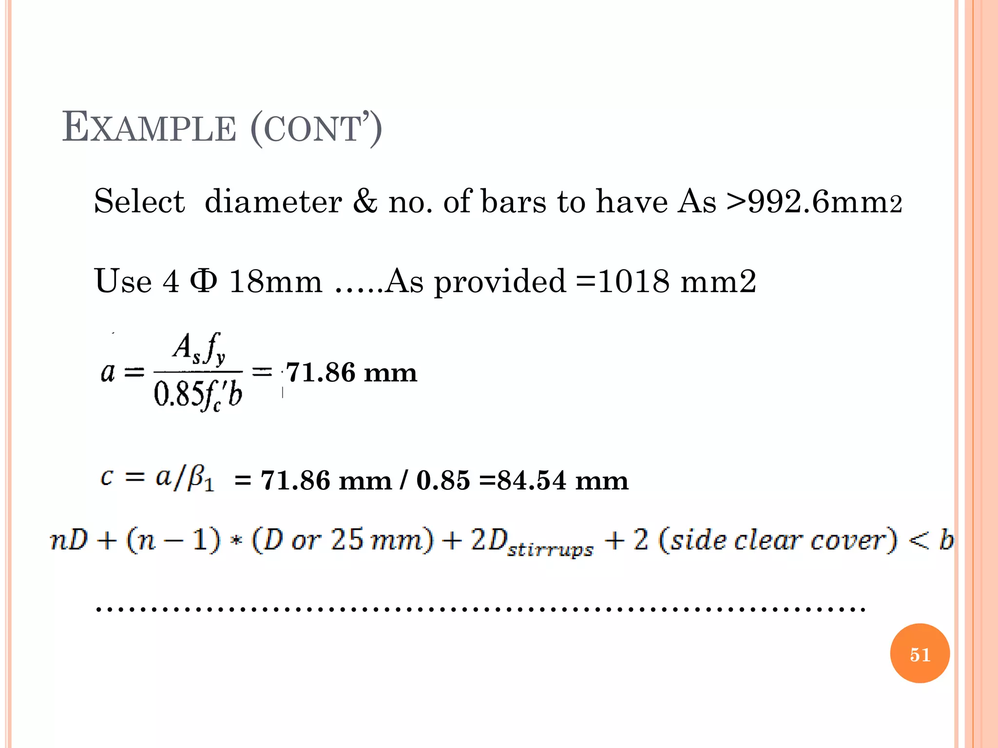 EXAMPLE (CONT’)
51
Select diameter & no. of bars to have As >992.6mm2
Use 4 Ф 18mm …..As provided =1018 mm2
…………………………………………………………….
71.86 mm
= 71.86 mm / 0.85 =84.54 mm
 