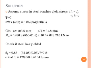 SOLUTION
 Assume stress in steel reaches yield stress :
T=C
3217 (400) = 0.85 (35)(350)x a
Get a= 123.6 mm a/2 = 61.8 mm
Mn = 1286.8 (550-61.8) x 10-3 = 628.216 kN.m
Check if steel has yielded
β1 = 0.85 – (35-28)(0.05)/7=0.8
c = a/ β1 = 123.6/0.8 =154.5 mm
25
 