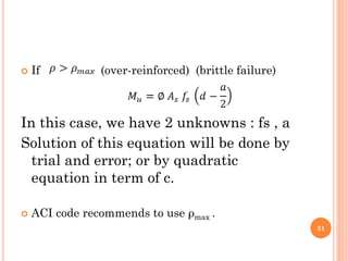  If (over-reinforced) (brittle failure)
In this case, we have 2 unknowns : fs , a
Solution of this equation will be done by
trial and error; or by quadratic
equation in term of c.
 ACI code recommends to use ρmax .
31
 