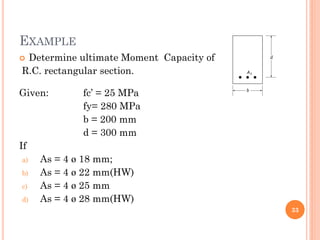 EXAMPLE
 Determine ultimate Moment Capacity of
R.C. rectangular section.
Given: fc’ = 25 MPa
fy= 280 MPa
b = 200 mm
d = 300 mm
If
a) As = 4 ø 18 mm;
b) As = 4 ø 22 mm(HW)
c) As = 4 ø 25 mm
d) As = 4 ø 28 mm(HW)
33
 