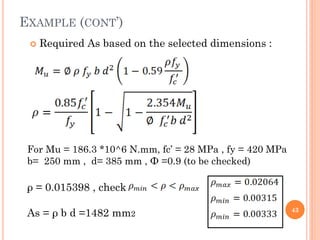 EXAMPLE (CONT’)
 Required As based on the selected dimensions :
43
For Mu = 186.3 *10^6 N.mm, fc’ = 28 MPa , fy = 420 MPa
b= 250 mm , d= 385 mm , Ф =0.9 (to be checked)
ρ = 0.015398 , check
As = ρ b d =1482 mm2
 