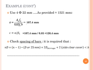 EXAMPLE (CONT’)
 Use 4 Ф 22 mm ….As provided = 1521 mm2
 Check spacing of bars : it is required that :
…………………………………………………………….
45
107.4 mm
=107.4 mm / 0.85 =126.4 mm
 