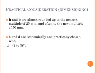 PRACTICAL CONSIDERATION (DIMENSIONING)
 h and b are almost rounded up to the nearest
multiple of 25 mm, and often to the next multiple
of 50 mm.
 b and d are economically and practically chosen
with
d = (2 to 3)*b.
54
 