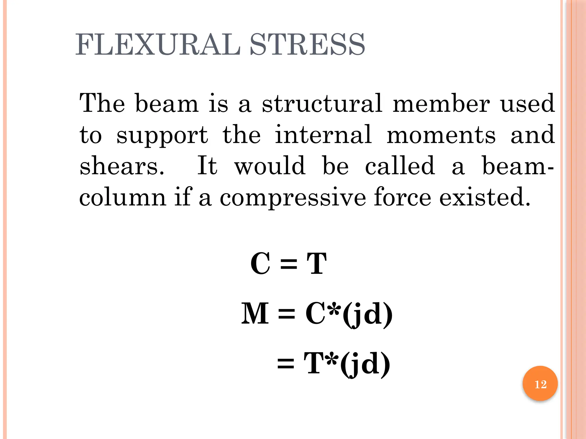 12
FLEXURAL STRESS
The beam is a structural member used
to support the internal moments and
shears. It would be called a beam-
column if a compressive force existed.
C = T
M = C*(jd)
= T*(jd)
 