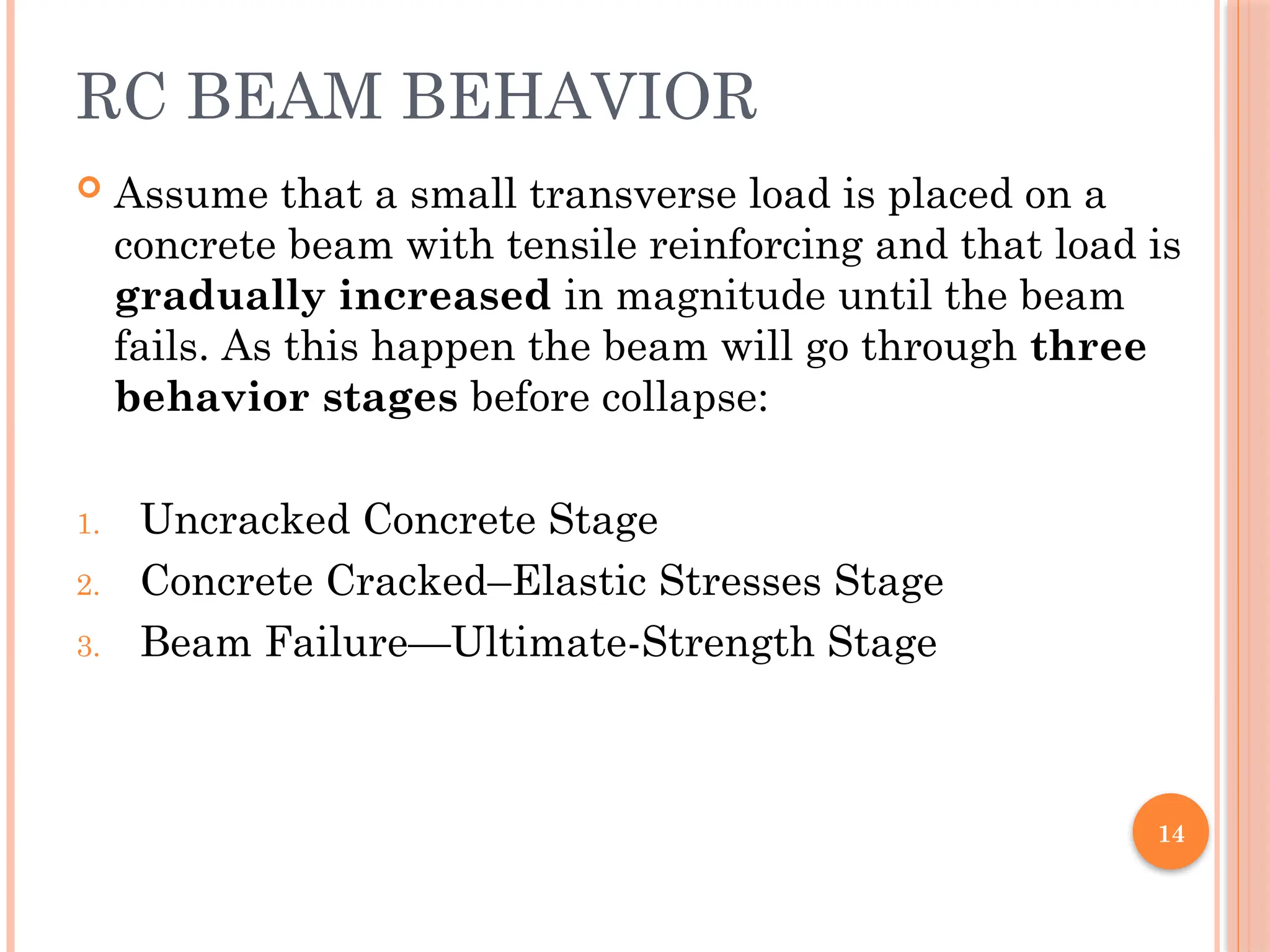 14
RC BEAM BEHAVIOR
 Assume that a small transverse load is placed on a
concrete beam with tensile reinforcing and that load is
gradually increased in magnitude until the beam
fails. As this happen the beam will go through three
behavior stages before collapse:
1. Uncracked Concrete Stage
2. Concrete Cracked–Elastic Stresses Stage
3. Beam Failure—Ultimate-Strength Stage
 