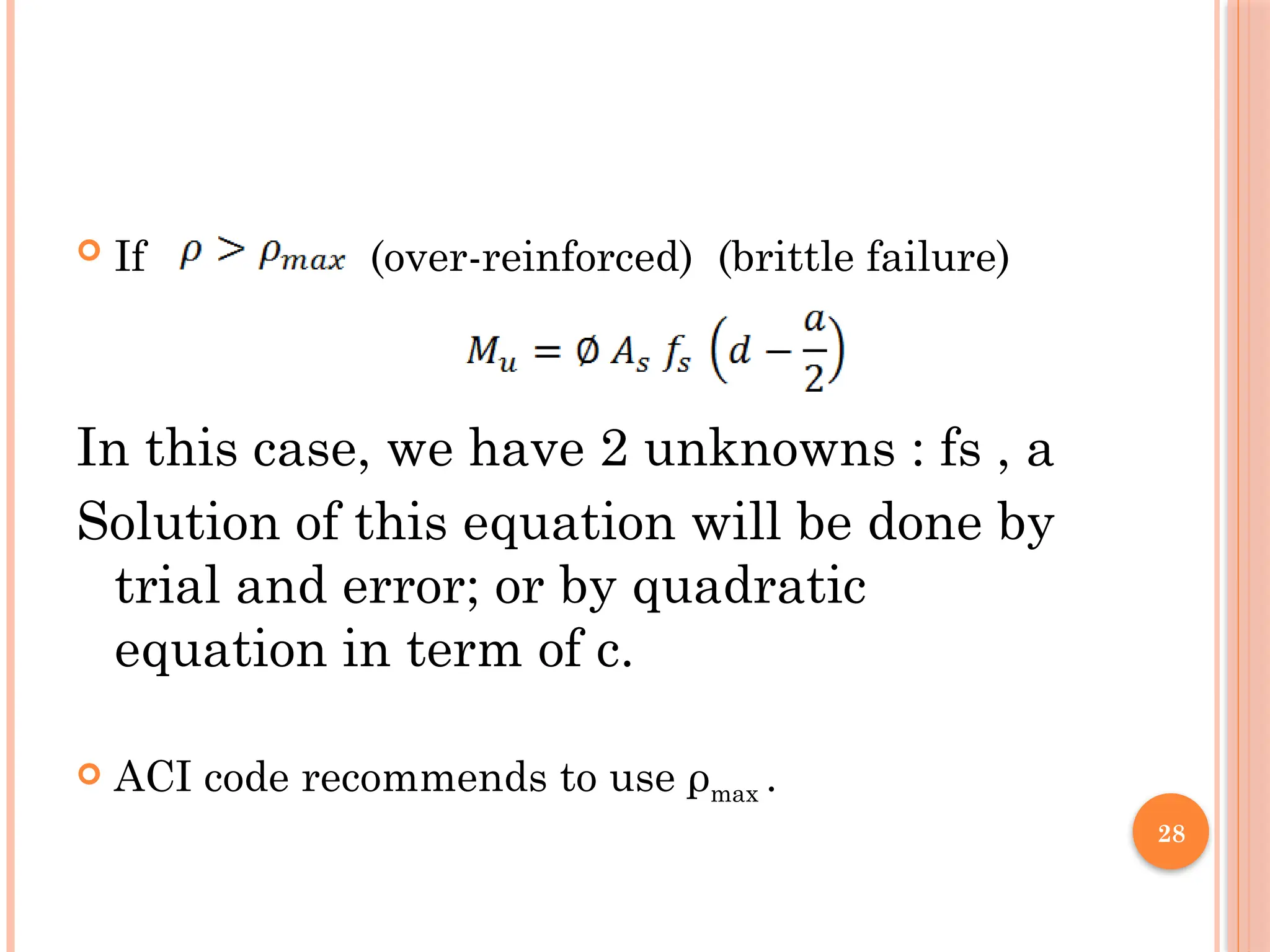 28
 If (over-reinforced) (brittle failure)
In this case, we have 2 unknowns : fs , a
Solution of this equation will be done by
trial and error; or by quadratic
equation in term of c.
 ACI code recommends to use ρmax .
 