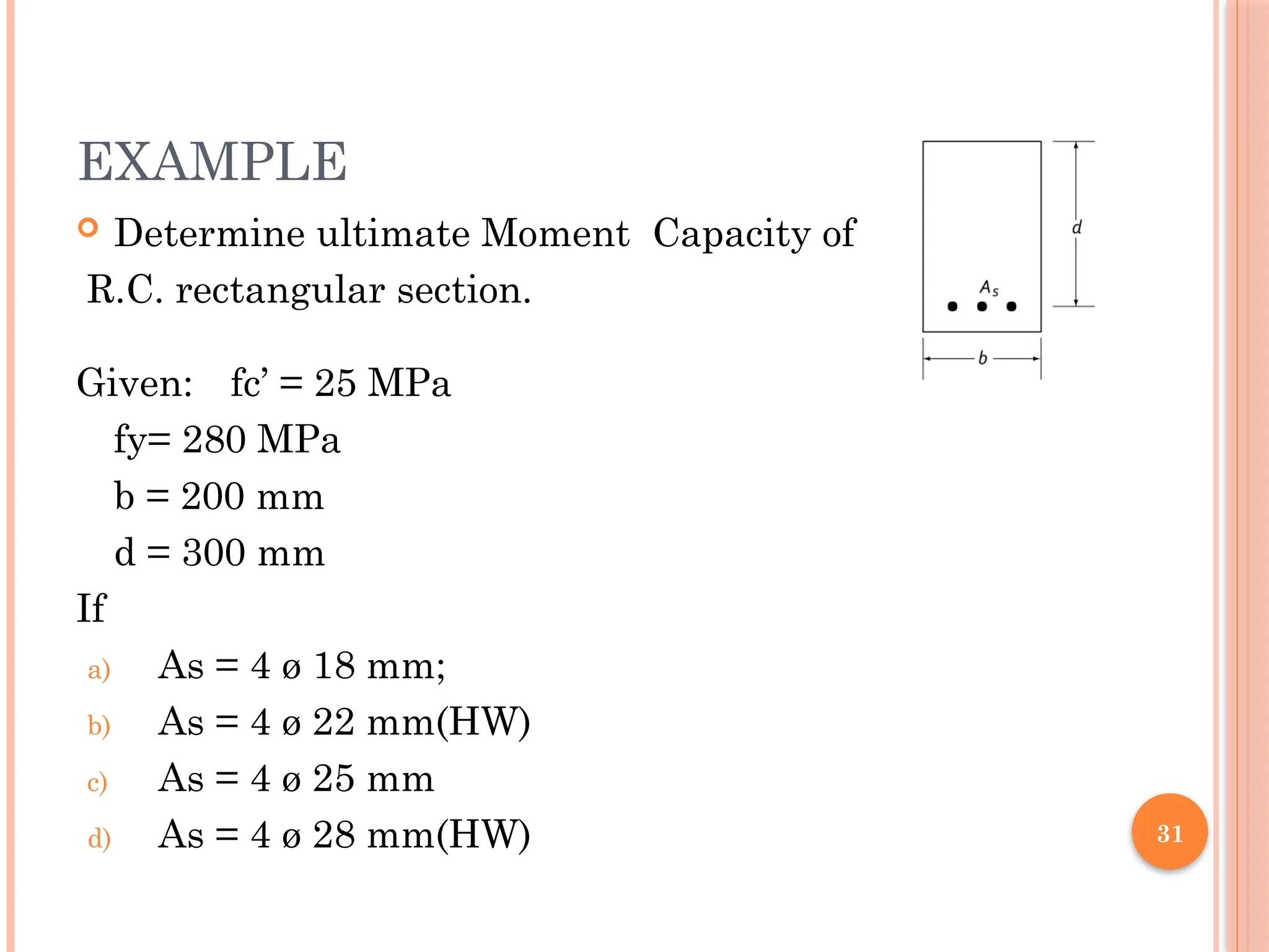 31
EXAMPLE
 Determine ultimate Moment Capacity of
R.C. rectangular section.
Given: fc’ = 25 MPa
fy= 280 MPa
b = 200 mm
d = 300 mm
If
a) As = 4 ø 18 mm;
b) As = 4 ø 22 mm(HW)
c) As = 4 ø 25 mm
d) As = 4 ø 28 mm(HW)
 