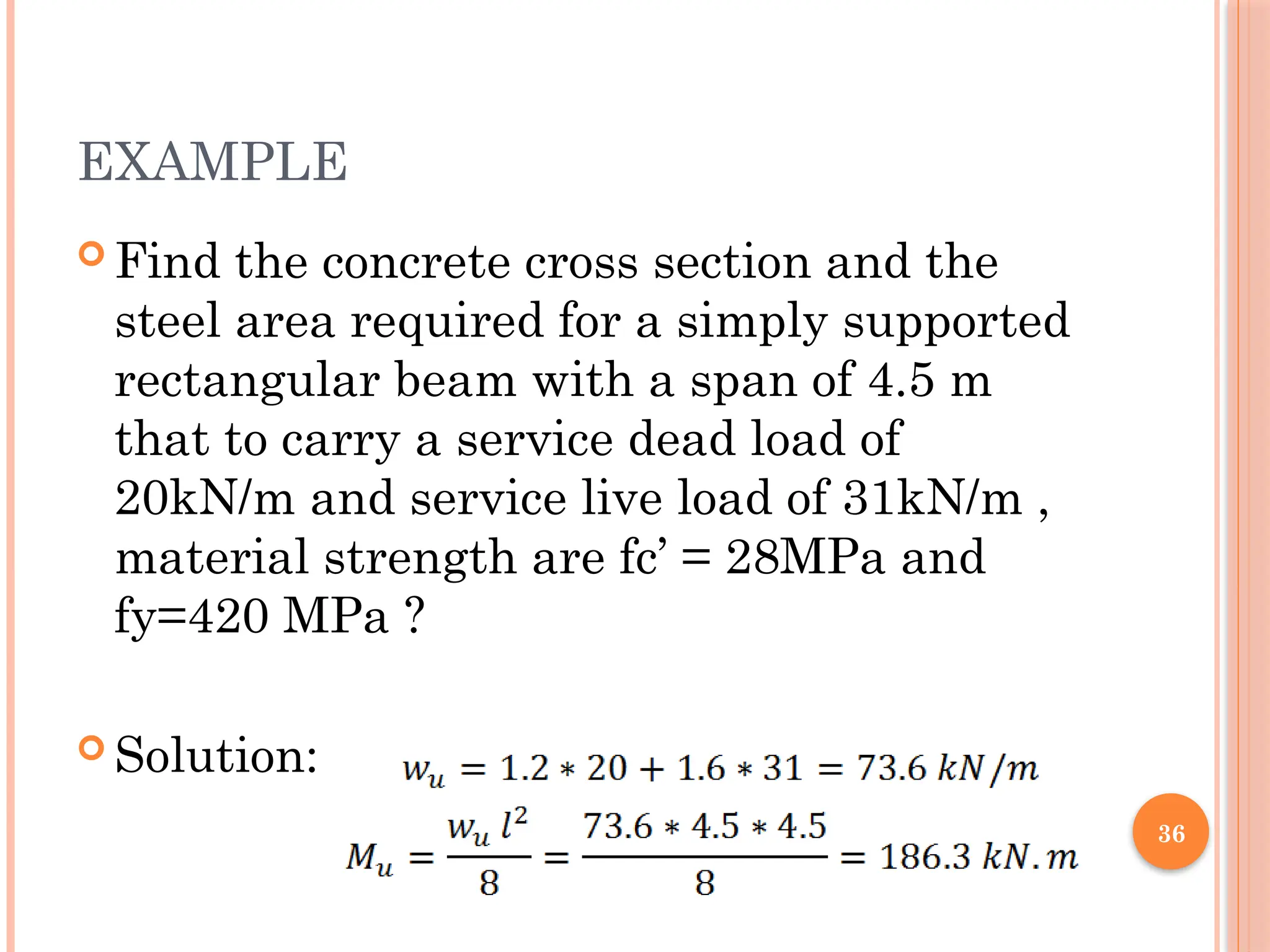 36
EXAMPLE
 Find the concrete cross section and the
steel area required for a simply supported
rectangular beam with a span of 4.5 m
that to carry a service dead load of
20kN/m and service live load of 31kN/m ,
material strength are fc’ = 28MPa and
fy=420 MPa ?
 Solution:
 