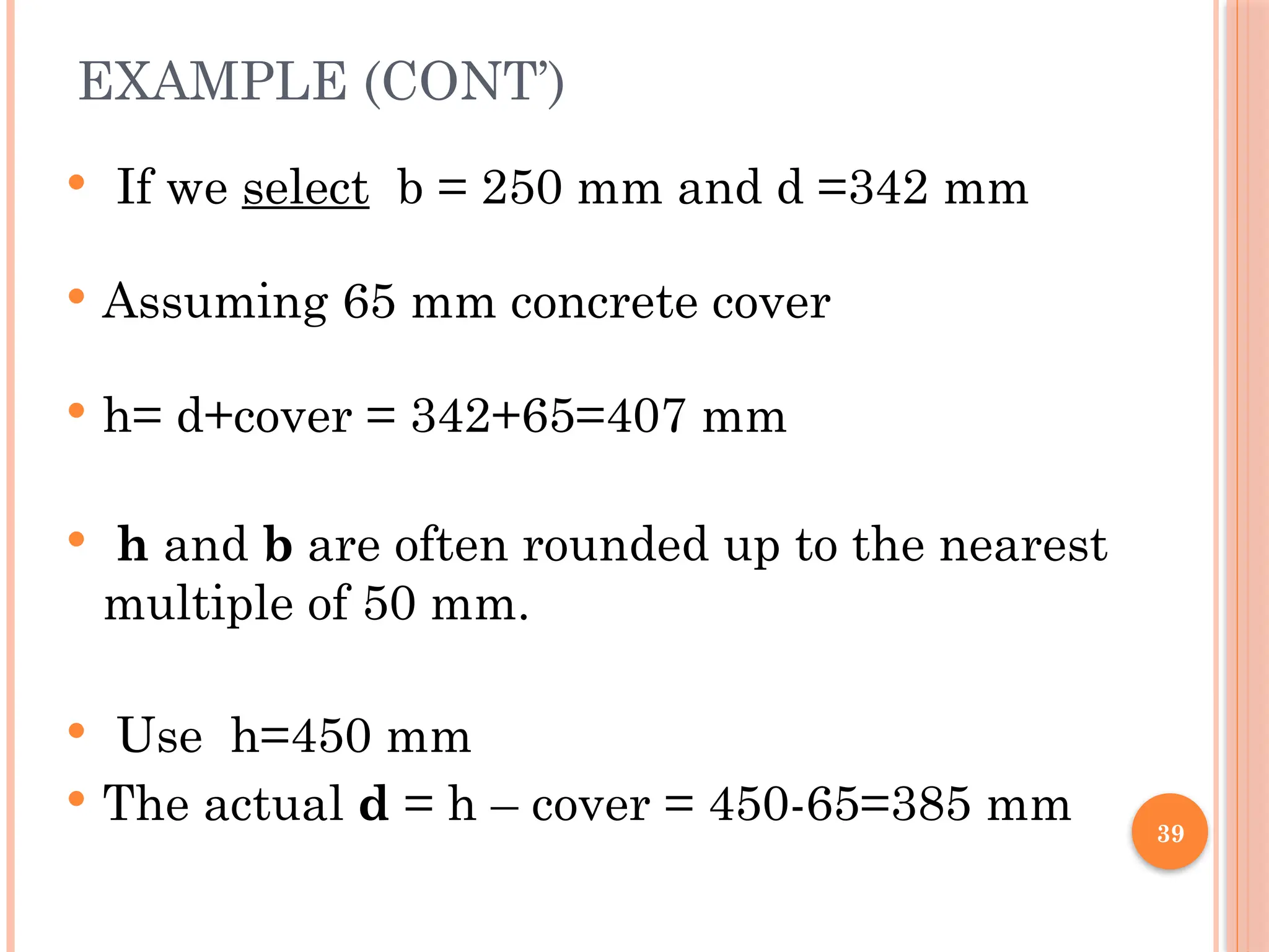 39
EXAMPLE (CONT’)
 If we select b = 250 mm and d =342 mm
 Assuming 65 mm concrete cover
 h= d+cover = 342+65=407 mm
 h and b are often rounded up to the nearest
multiple of 50 mm.
 Use h=450 mm
 The actual d = h – cover = 450-65=385 mm
 