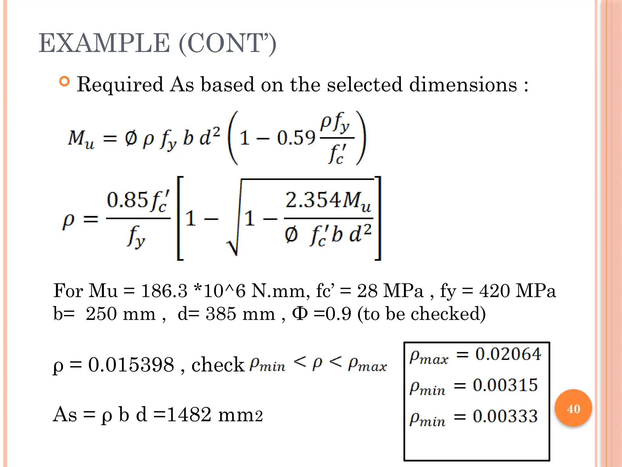 40
EXAMPLE (CONT’)
 Required As based on the selected dimensions :
For Mu = 186.3 *10^6 N.mm, fc’ = 28 MPa , fy = 420 MPa
b= 250 mm , d= 385 mm , Ф =0.9 (to be checked)
ρ = 0.015398 , check
As = ρ b d =1482 mm2
 