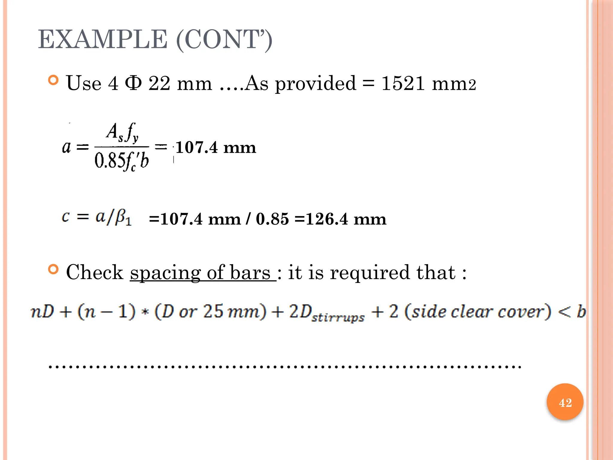 42
EXAMPLE (CONT’)
 Use 4 Ф 22 mm ….As provided = 1521 mm2
 Check spacing of bars : it is required that :
…………………………………………………………….
107.4 mm
=107.4 mm / 0.85 =126.4 mm
 