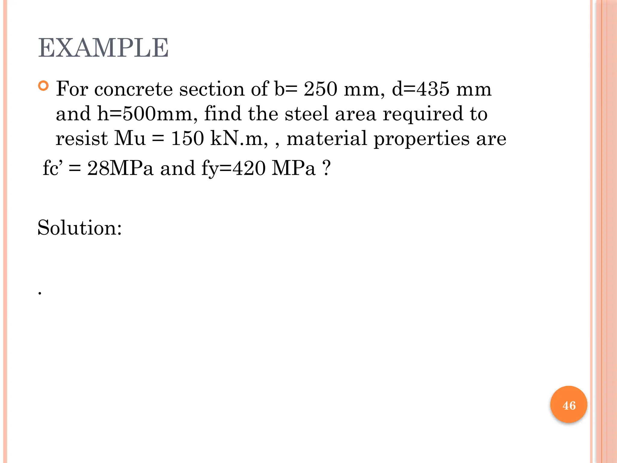 46
EXAMPLE
 For concrete section of b= 250 mm, d=435 mm
and h=500mm, find the steel area required to
resist Mu = 150 kN.m, , material properties are
fc’ = 28MPa and fy=420 MPa ?
Solution:
.
 