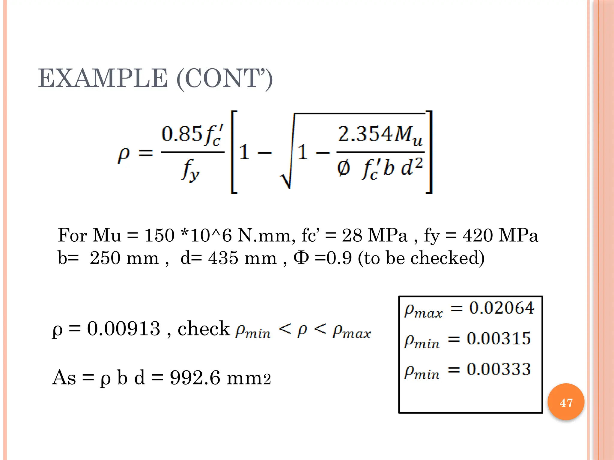47
EXAMPLE (CONT’)
ρ = 0.00913 , check
As = ρ b d = 992.6 mm2
For Mu = 150 *10^6 N.mm, fc’ = 28 MPa , fy = 420 MPa
b= 250 mm , d= 435 mm , Ф =0.9 (to be checked)
 