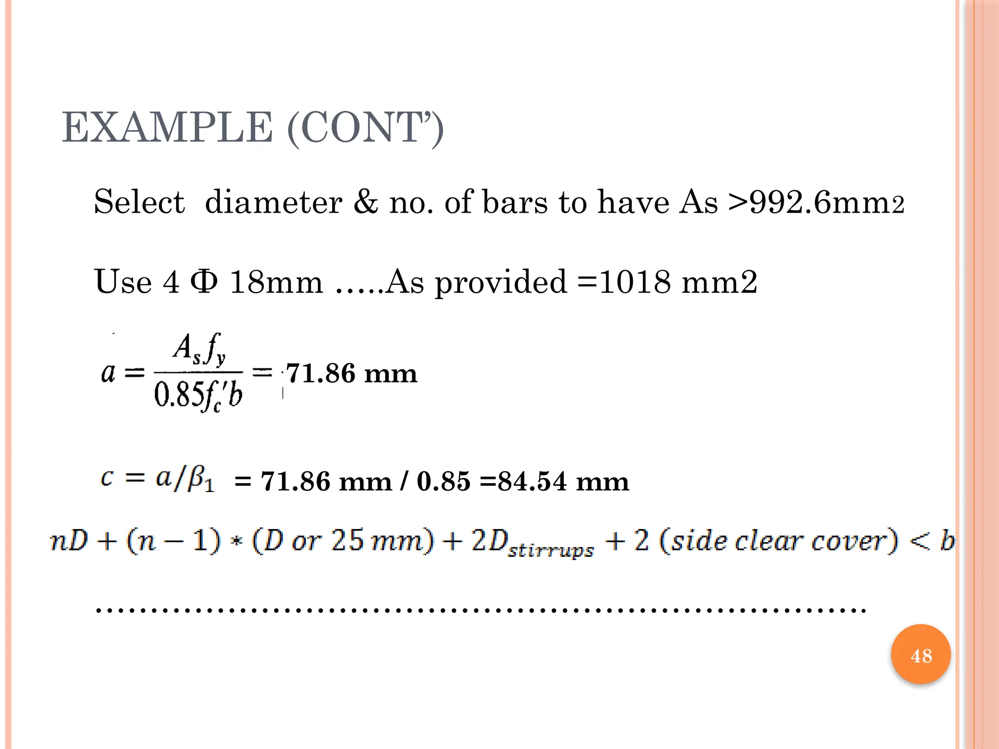 48
EXAMPLE (CONT’)
Select diameter & no. of bars to have As >992.6mm2
Use 4 Ф 18mm …..As provided =1018 mm2
…………………………………………………………….
71.86 mm
= 71.86 mm / 0.85 =84.54 mm
 
