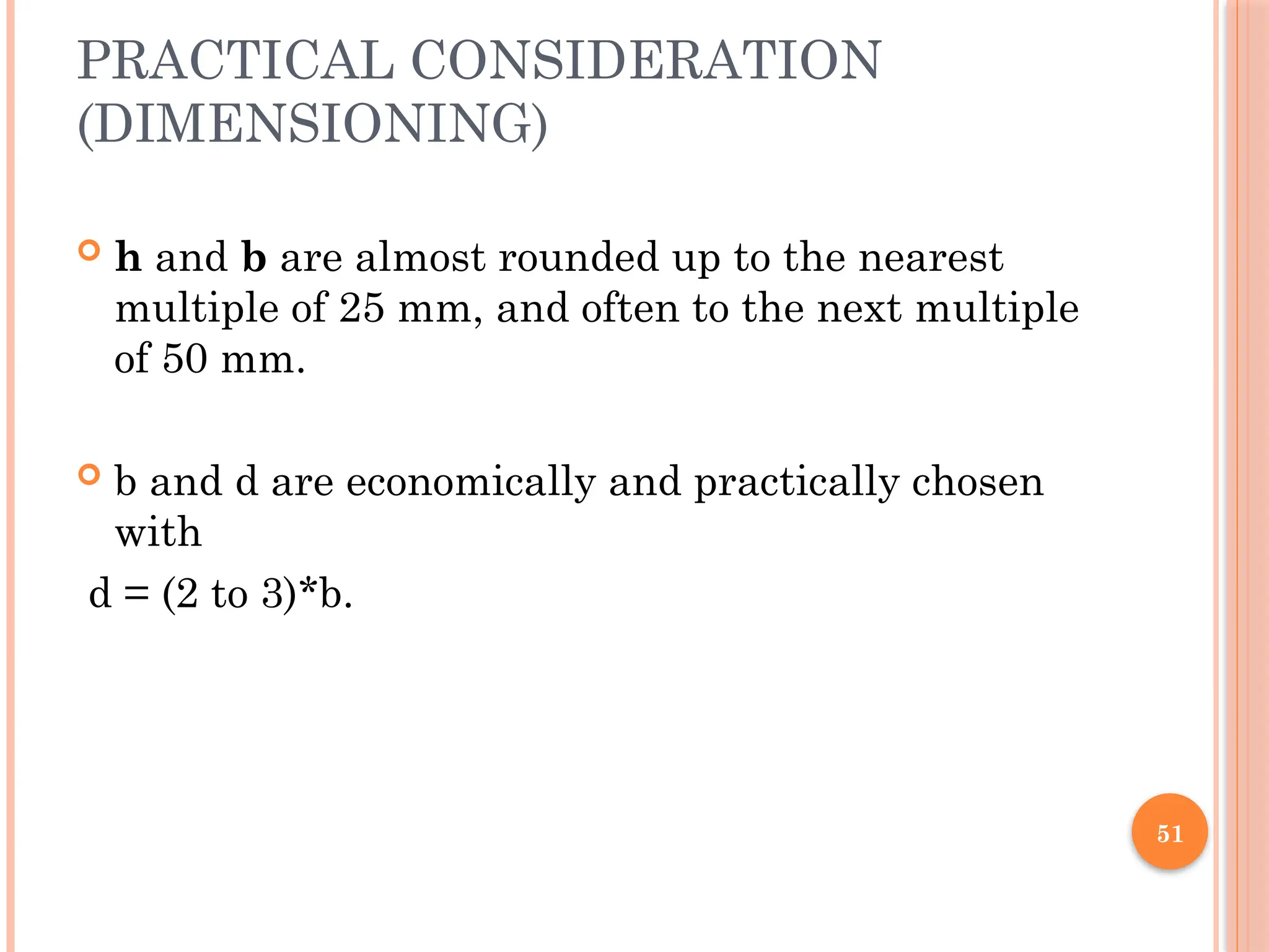 51
PRACTICAL CONSIDERATION
(DIMENSIONING)
 h and b are almost rounded up to the nearest
multiple of 25 mm, and often to the next multiple
of 50 mm.
 b and d are economically and practically chosen
with
d = (2 to 3)*b.
 