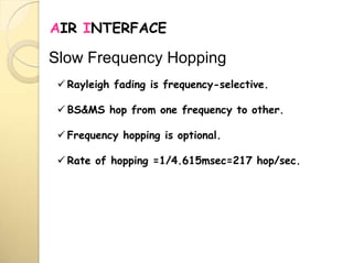 AIR INTERFACE
 Rayleigh fading is frequency-selective.
 BS&MS hop from one frequency to other.
 Frequency hopping is optional.
 Rate of hopping =1/4.615msec=217 hop/sec.
Slow Frequency Hopping
 