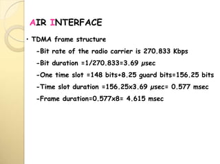 AIR INTERFACE
• TDMA frame structure
-Bit rate of the radio carrier is 270.833 Kbps
-Bit duration =1/270.833=3.69 µsec
-One time slot =148 bits+8.25 guard bits=156.25 bits
-Time slot duration =156.25x3.69 µsec= 0.577 msec
-Frame duration=0.577x8= 4.615 msec
 