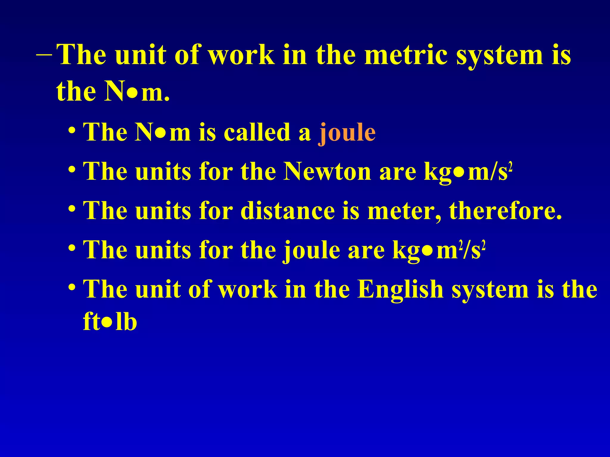–The unit of work in the metric system is
the N•m.
• The N•m is called a joule
• The units for the Newton are kg•m/s2
• The units for distance is meter, therefore.
• The units for the joule are kg•m2
/s2
• The unit of work in the English system is the
ft•lb
 