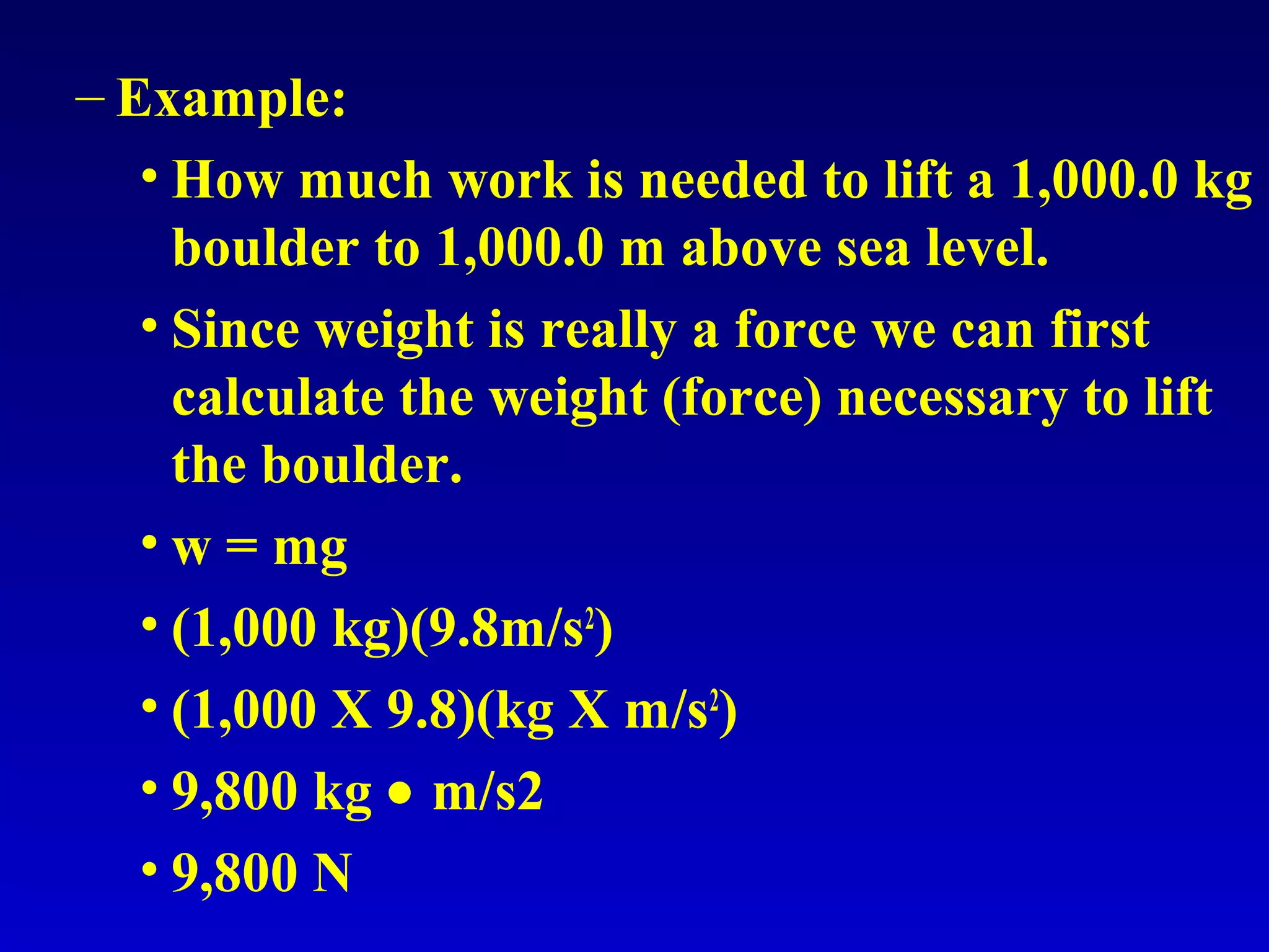 – Example:
• How much work is needed to lift a 1,000.0 kg
boulder to 1,000.0 m above sea level.
• Since weight is really a force we can first
calculate the weight (force) necessary to lift
the boulder.
• w = mg
• (1,000 kg)(9.8m/s2
)
• (1,000 X 9.8)(kg X m/s2
)
• 9,800 kg • m/s2
• 9,800 N
 