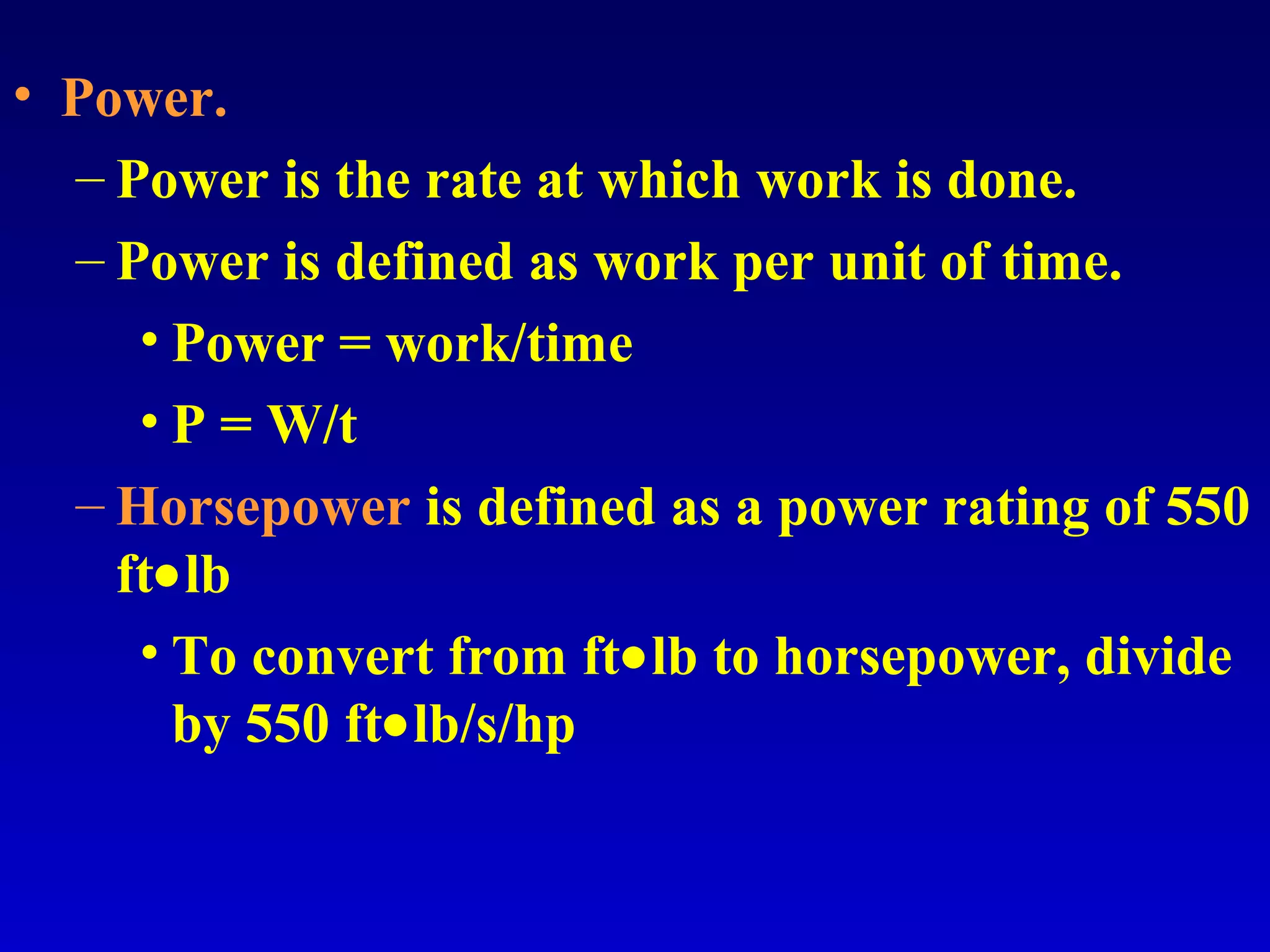 • Power.
– Power is the rate at which work is done.
– Power is defined as work per unit of time.
• Power = work/time
• P = W/t
– Horsepower is defined as a power rating of 550
ft•lb
• To convert from ft•lb to horsepower, divide
by 550 ft•lb/s/hp
 