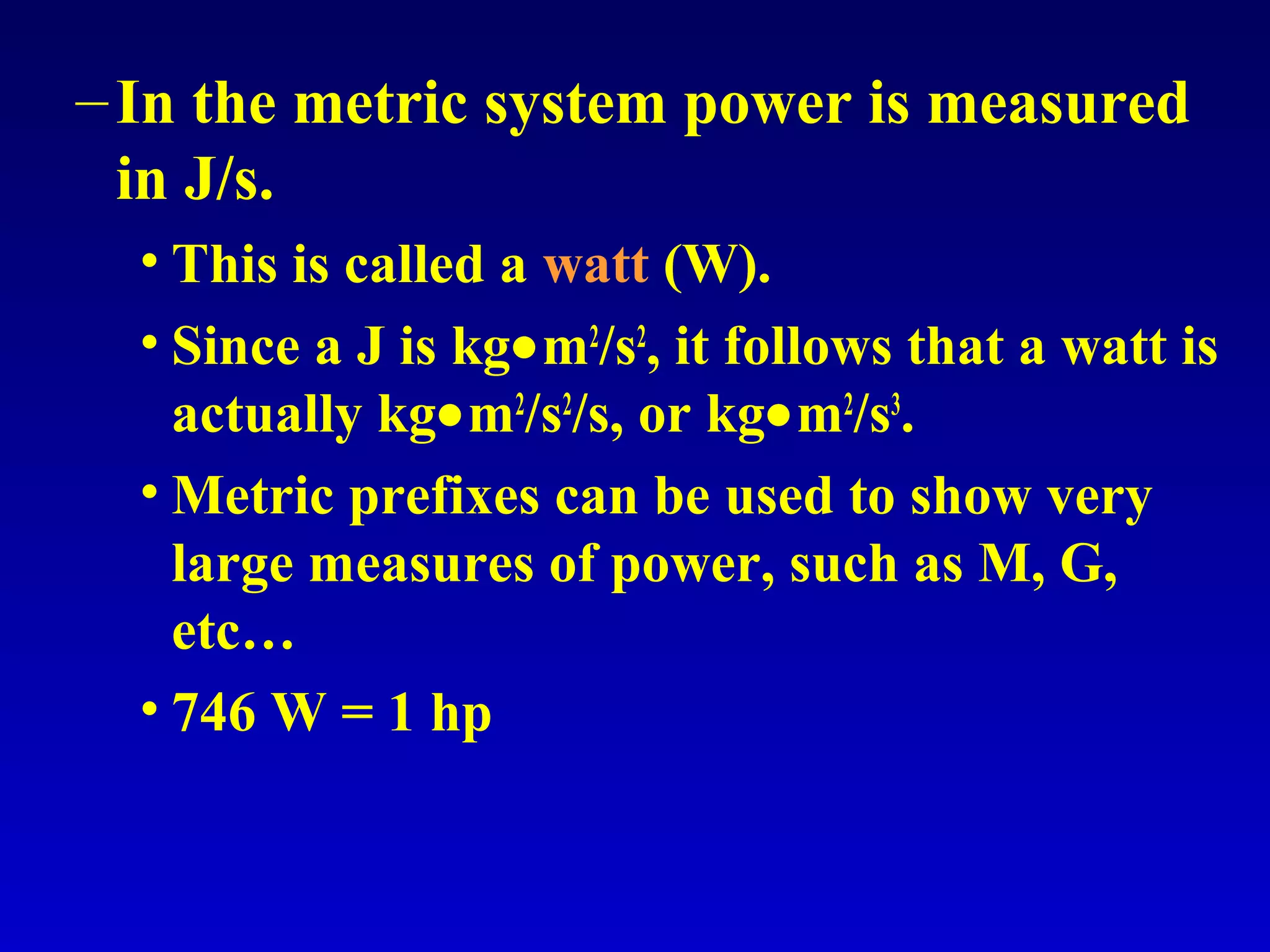 –In the metric system power is measured
in J/s.
• This is called a watt (W).
• Since a J is kg•m2
/s2
, it follows that a watt is
actually kg•m2
/s2
/s, or kg•m2
/s3
.
• Metric prefixes can be used to show very
large measures of power, such as M, G,
etc…
• 746 W = 1 hp
 