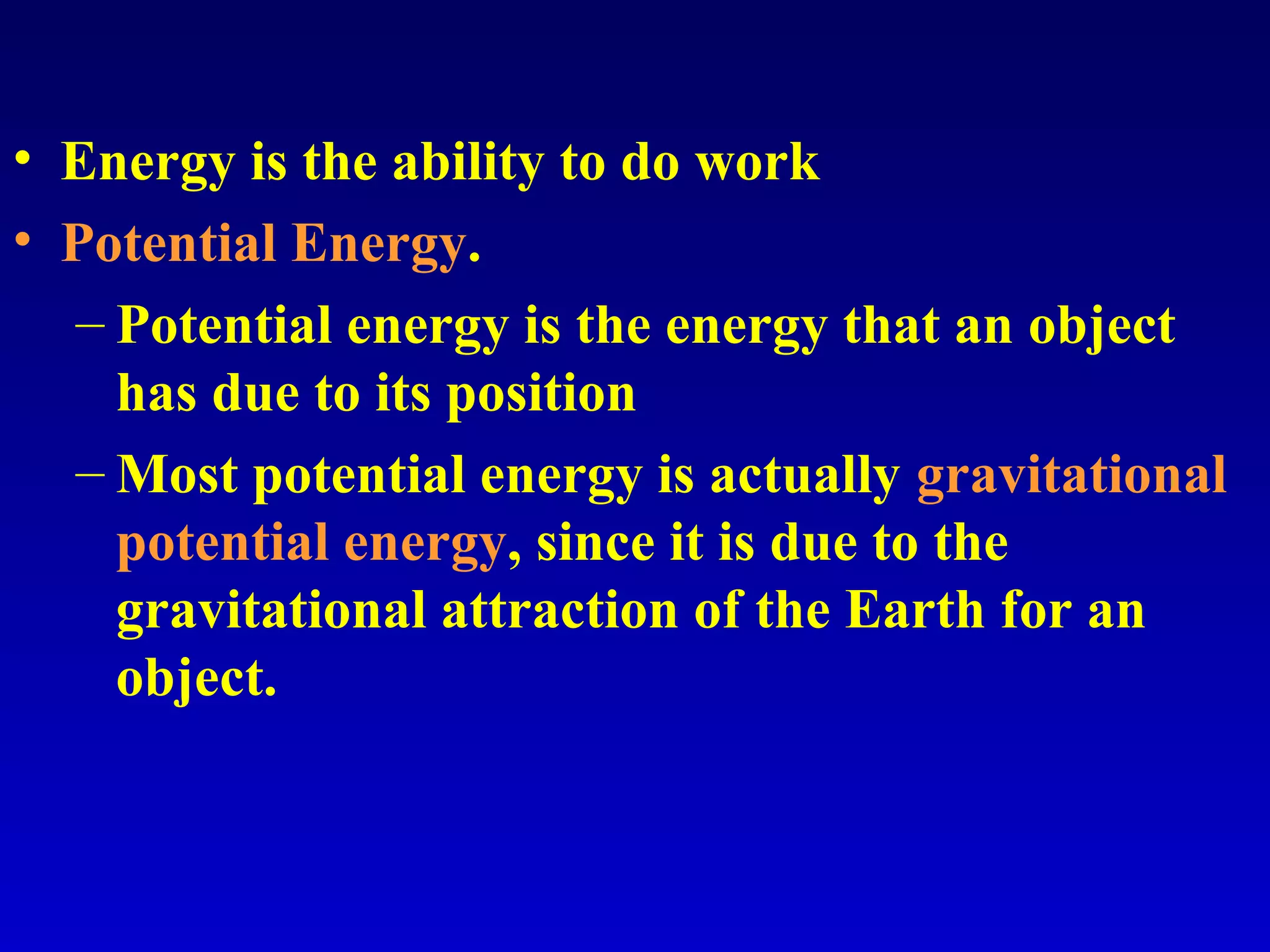 • Energy is the ability to do work
• Potential Energy.
– Potential energy is the energy that an object
has due to its position
– Most potential energy is actually gravitational
potential energy, since it is due to the
gravitational attraction of the Earth for an
object.
 