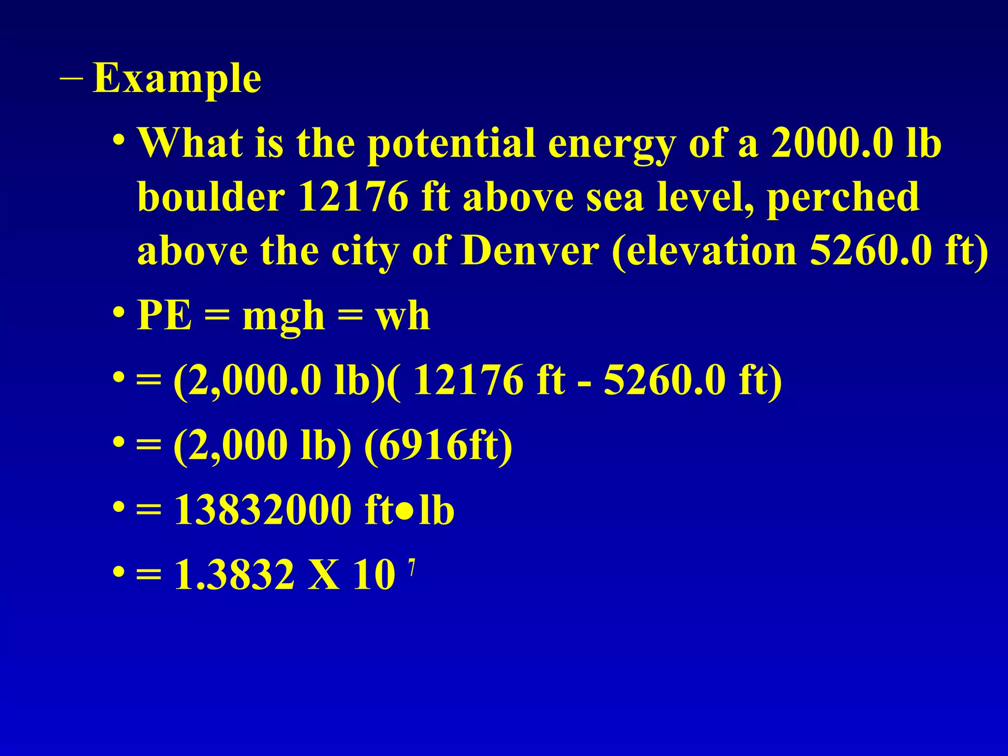 – Example
• What is the potential energy of a 2000.0 lb
boulder 12176 ft above sea level, perched
above the city of Denver (elevation 5260.0 ft)
• PE = mgh = wh
• = (2,000.0 lb)( 12176 ft - 5260.0 ft)
• = (2,000 lb) (6916ft)
• = 13832000 ft•lb
• = 1.3832 X 10 7
 