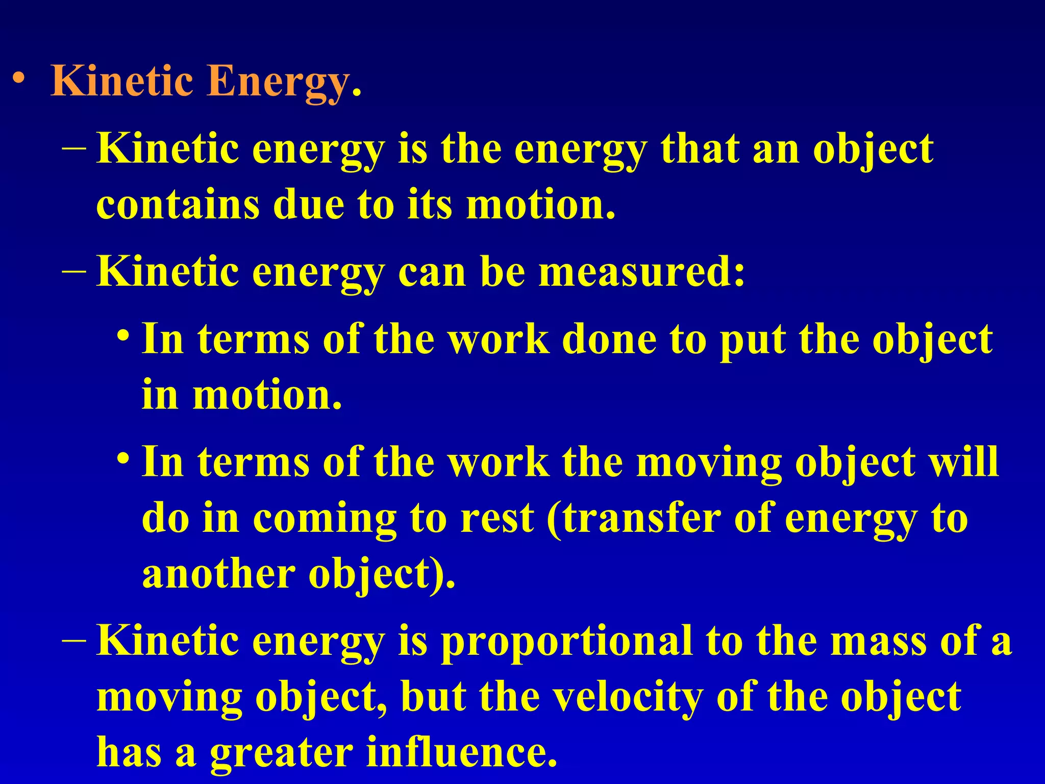• Kinetic Energy.
– Kinetic energy is the energy that an object
contains due to its motion.
– Kinetic energy can be measured:
• In terms of the work done to put the object
in motion.
• In terms of the work the moving object will
do in coming to rest (transfer of energy to
another object).
– Kinetic energy is proportional to the mass of a
moving object, but the velocity of the object
has a greater influence.
 