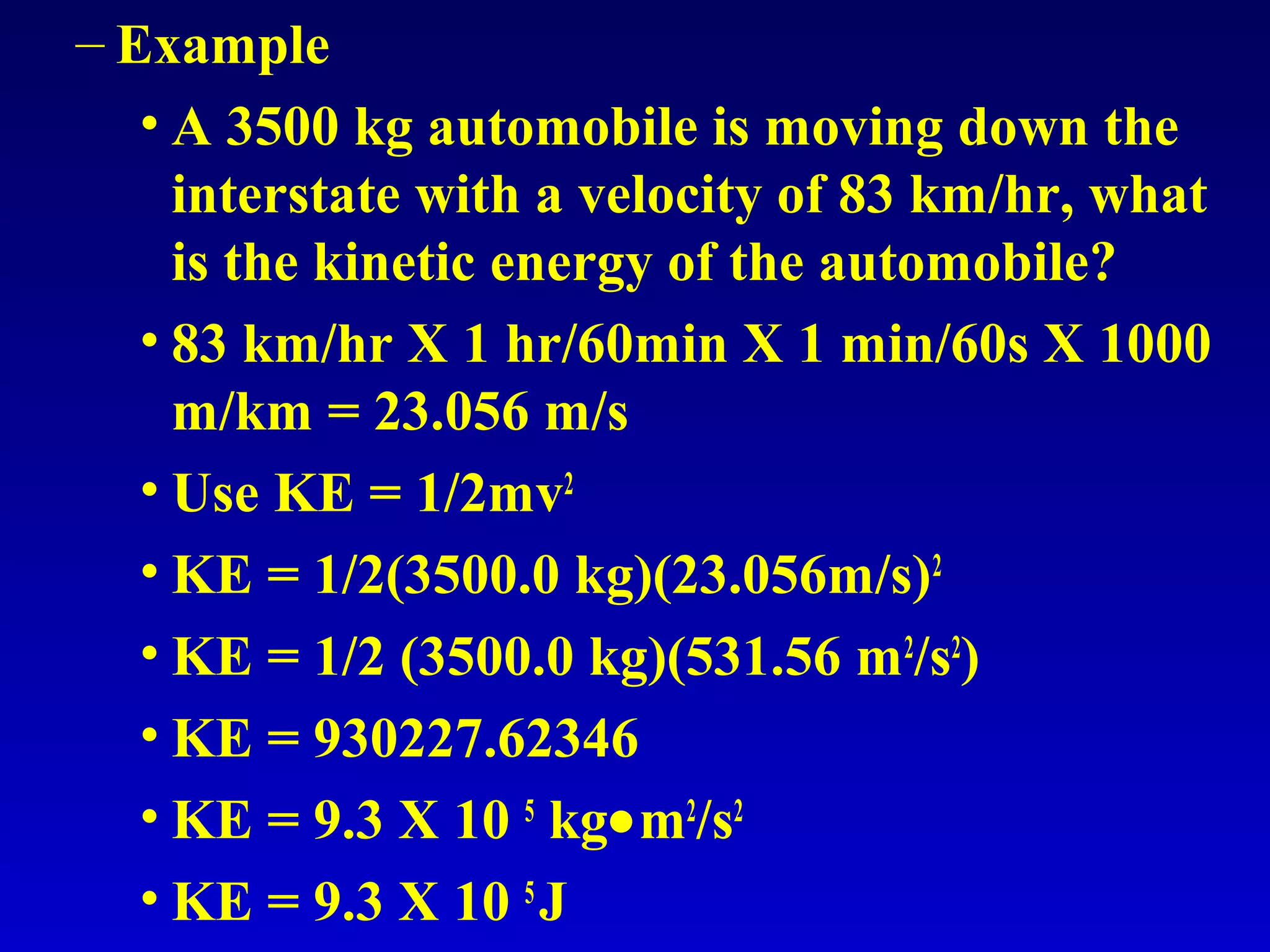 – Example
• A 3500 kg automobile is moving down the
interstate with a velocity of 83 km/hr, what
is the kinetic energy of the automobile?
• 83 km/hr X 1 hr/60min X 1 min/60s X 1000
m/km = 23.056 m/s
• Use KE = 1/2mv2
• KE = 1/2(3500.0 kg)(23.056m/s)2
• KE = 1/2 (3500.0 kg)(531.56 m2
/s2
)
• KE = 930227.62346
• KE = 9.3 X 10 5
kg•m2
/s2
• KE = 9.3 X 10 5
J
 