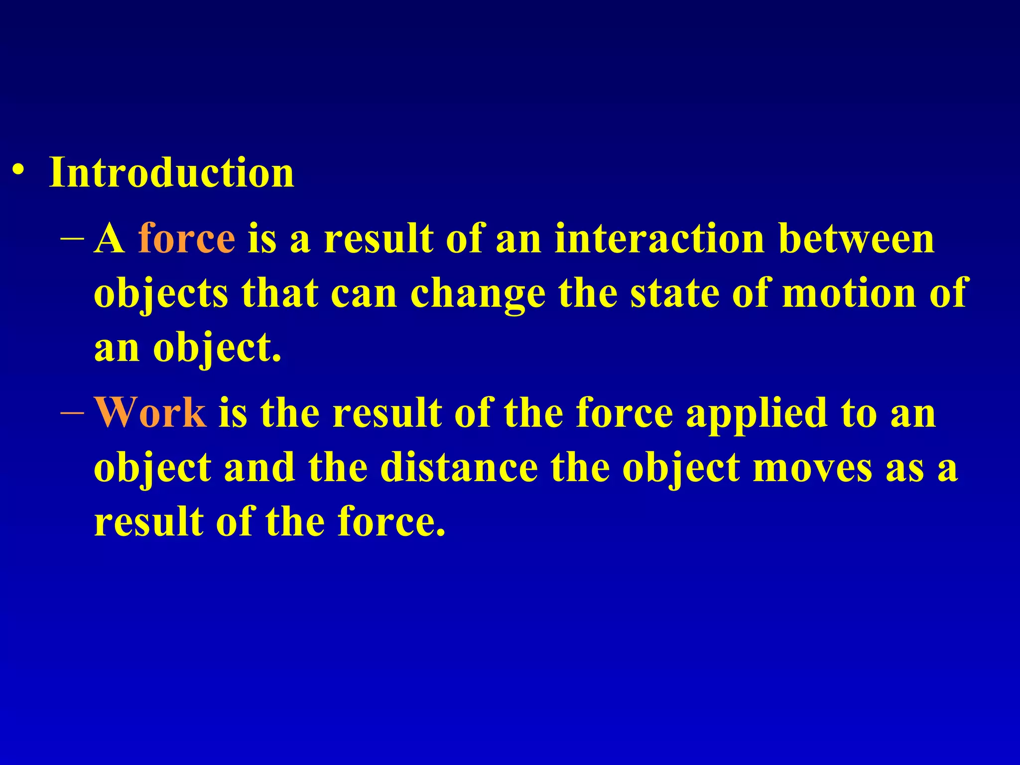 • Introduction
– A force is a result of an interaction between
objects that can change the state of motion of
an object.
– Work is the result of the force applied to an
object and the distance the object moves as a
result of the force.
 