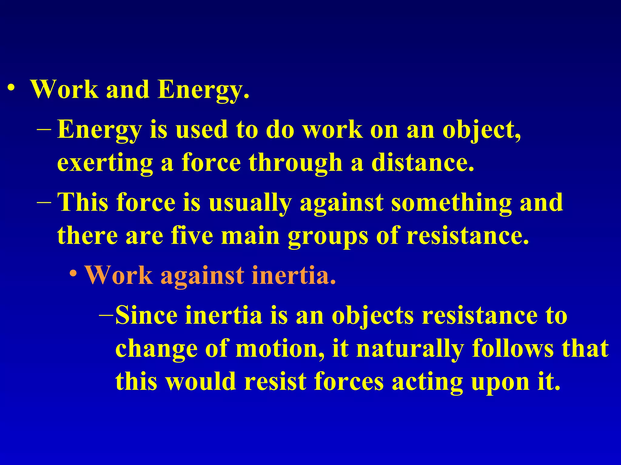 • Work and Energy.
– Energy is used to do work on an object,
exerting a force through a distance.
– This force is usually against something and
there are five main groups of resistance.
• Work against inertia.
–Since inertia is an objects resistance to
change of motion, it naturally follows that
this would resist forces acting upon it.
 