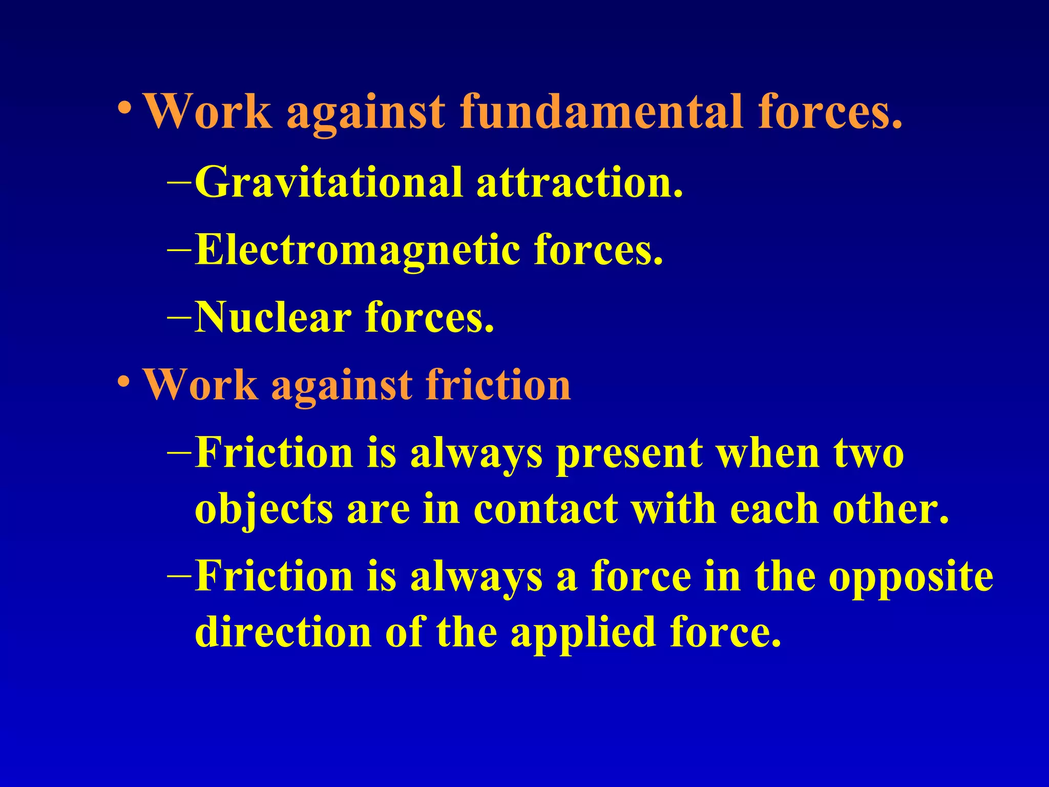 •Work against fundamental forces.
–Gravitational attraction.
–Electromagnetic forces.
–Nuclear forces.
• Work against friction
–Friction is always present when two
objects are in contact with each other.
–Friction is always a force in the opposite
direction of the applied force.
 