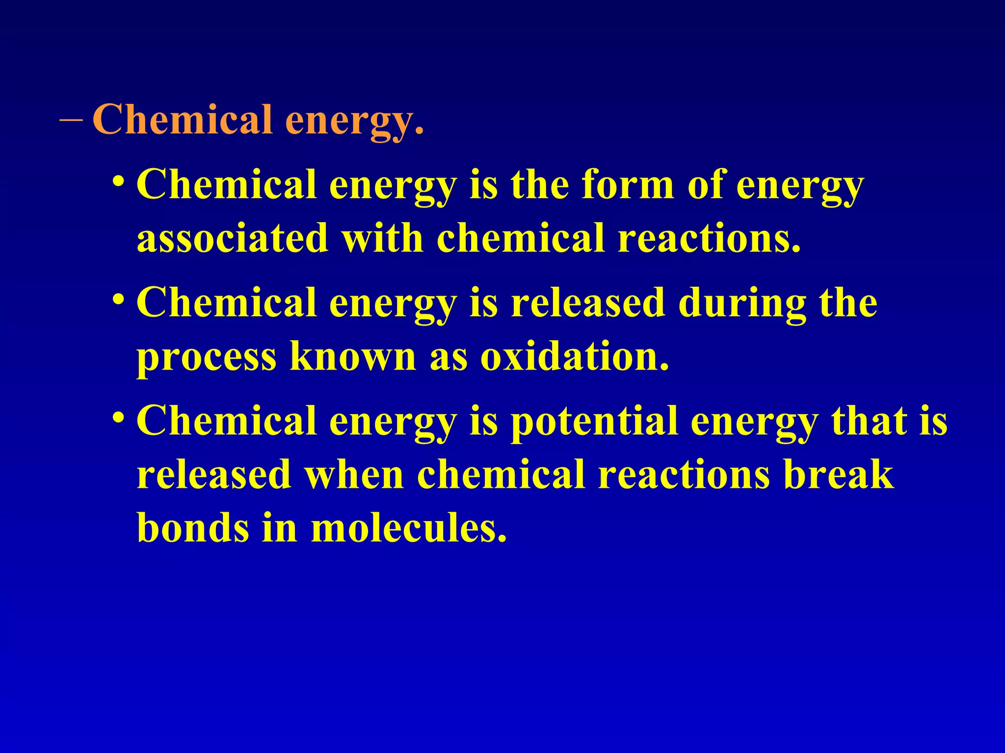 – Chemical energy.
• Chemical energy is the form of energy
associated with chemical reactions.
• Chemical energy is released during the
process known as oxidation.
• Chemical energy is potential energy that is
released when chemical reactions break
bonds in molecules.
 