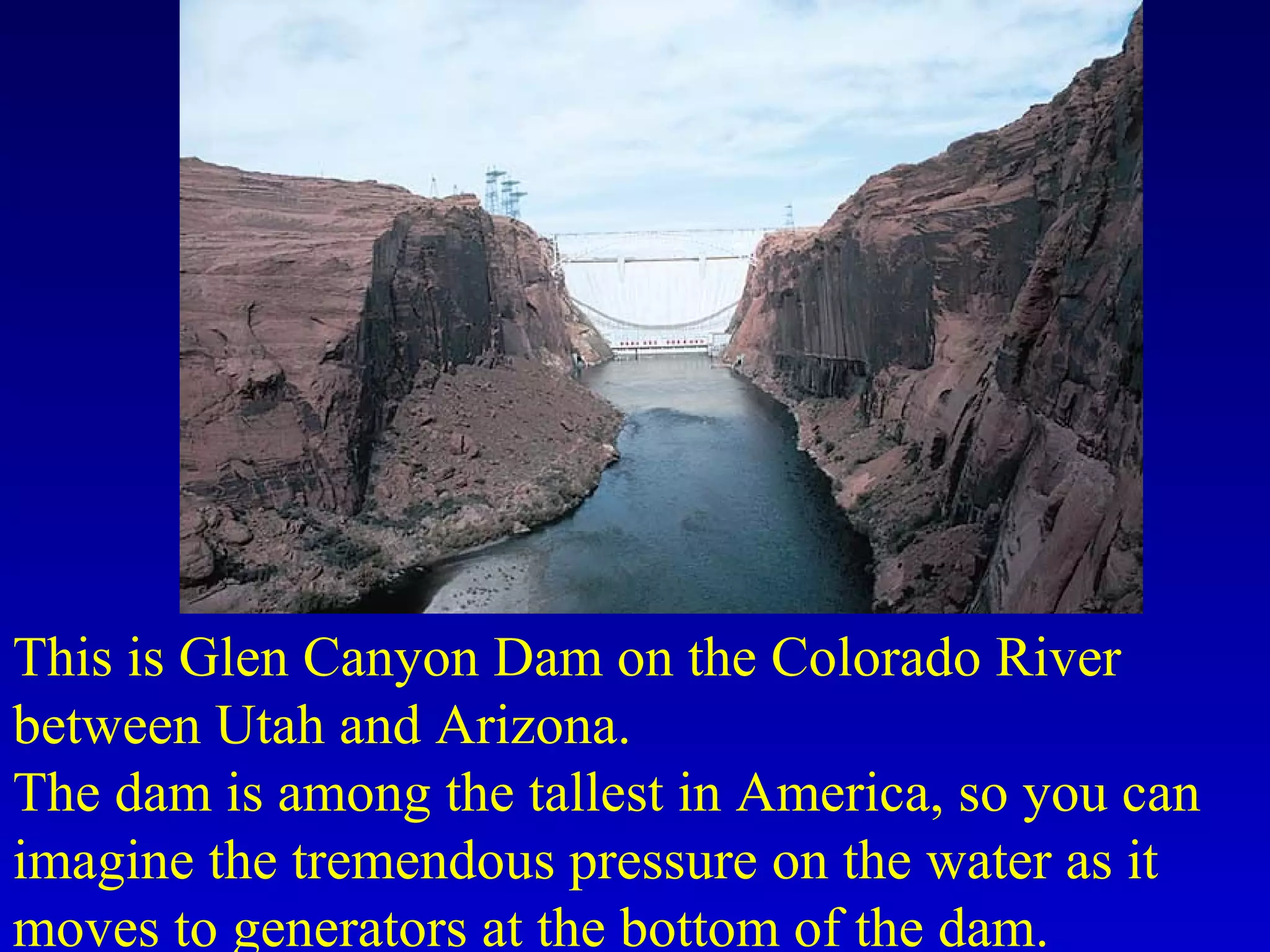 This is Glen Canyon Dam on the Colorado River
between Utah and Arizona.
The dam is among the tallest in America, so you can
imagine the tremendous pressure on the water as it
moves to generators at the bottom of the dam.
 