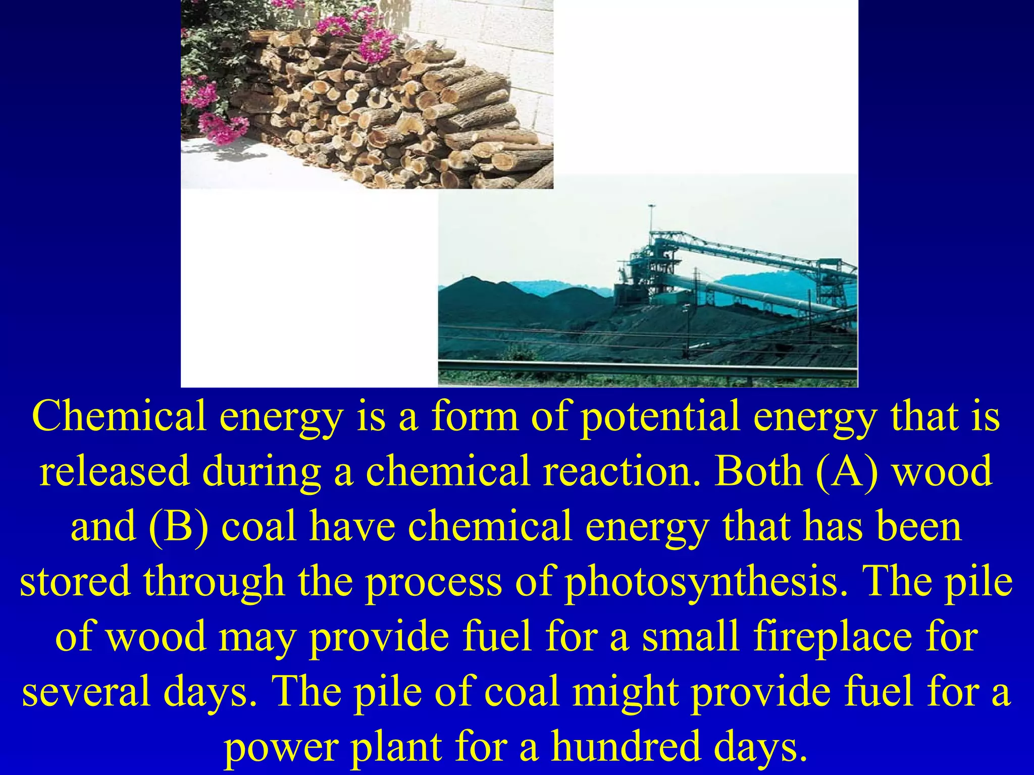Chemical energy is a form of potential energy that is
released during a chemical reaction. Both (A) wood
and (B) coal have chemical energy that has been
stored through the process of photosynthesis. The pile
of wood may provide fuel for a small fireplace for
several days. The pile of coal might provide fuel for a
power plant for a hundred days.
 