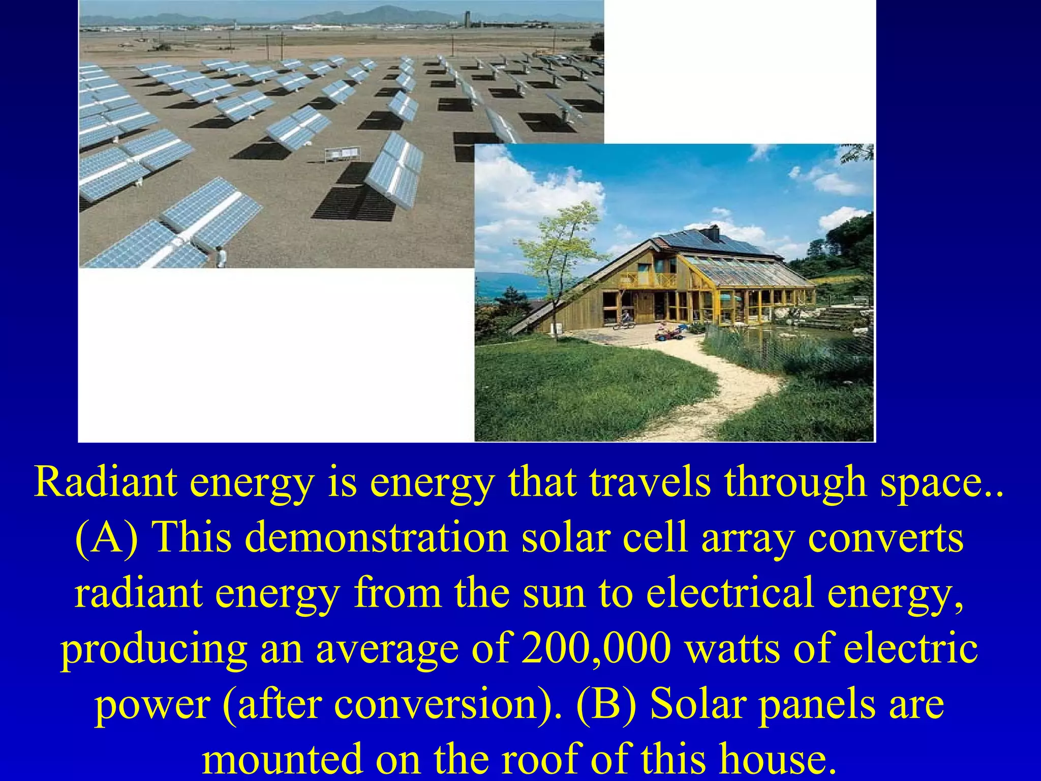 Radiant energy is energy that travels through space..
(A) This demonstration solar cell array converts
radiant energy from the sun to electrical energy,
producing an average of 200,000 watts of electric
power (after conversion). (B) Solar panels are
mounted on the roof of this house.
 