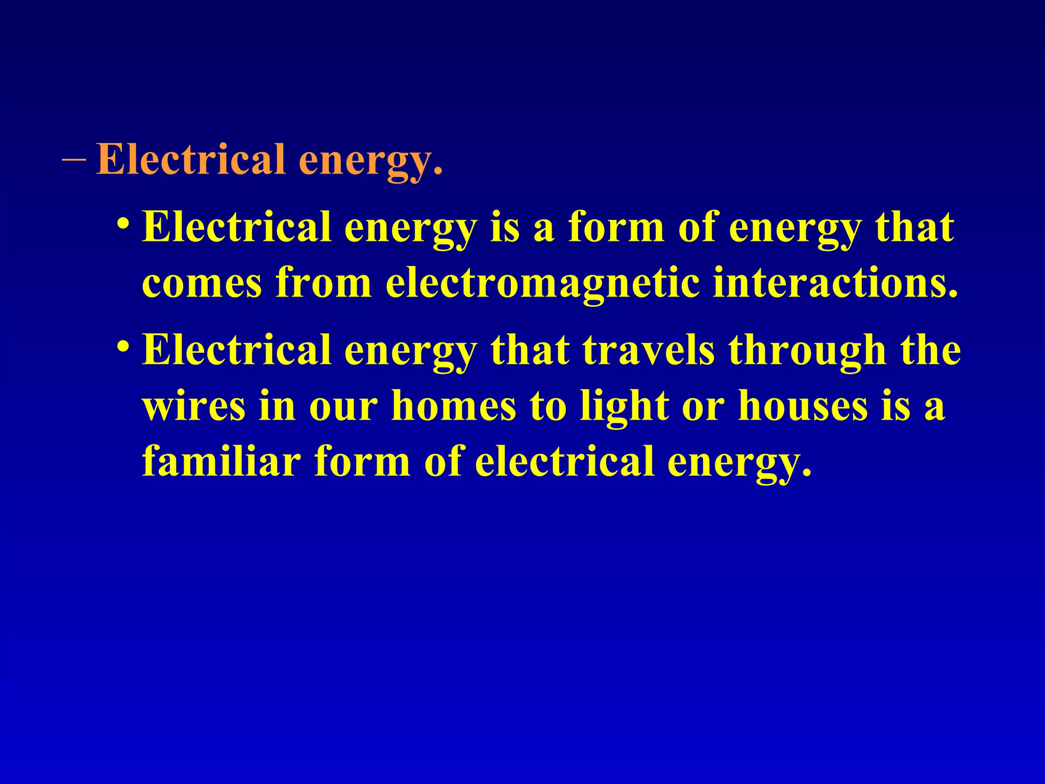 – Electrical energy.
• Electrical energy is a form of energy that
comes from electromagnetic interactions.
• Electrical energy that travels through the
wires in our homes to light or houses is a
familiar form of electrical energy.
 