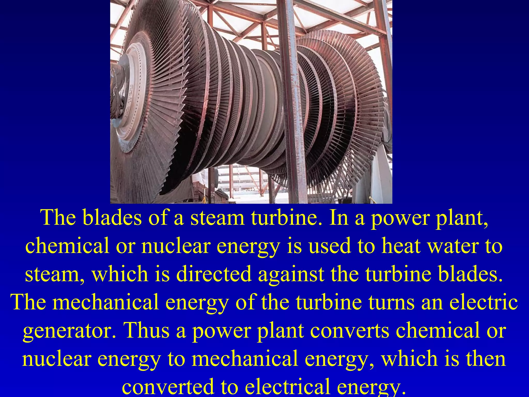 The blades of a steam turbine. In a power plant,
chemical or nuclear energy is used to heat water to
steam, which is directed against the turbine blades.
The mechanical energy of the turbine turns an electric
generator. Thus a power plant converts chemical or
nuclear energy to mechanical energy, which is then
converted to electrical energy.
 