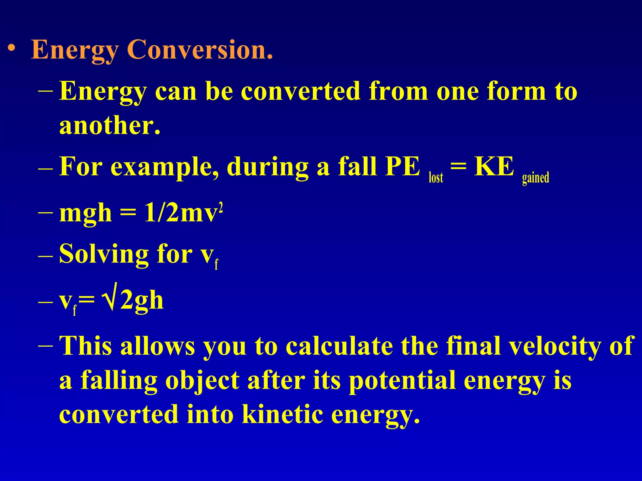 • Energy Conversion.
– Energy can be converted from one form to
another.
– For example, during a fall PE lost = KE gained
– mgh = 1/2mv2
– Solving for vf
– vf= √2gh
– This allows you to calculate the final velocity of
a falling object after its potential energy is
converted into kinetic energy.
 