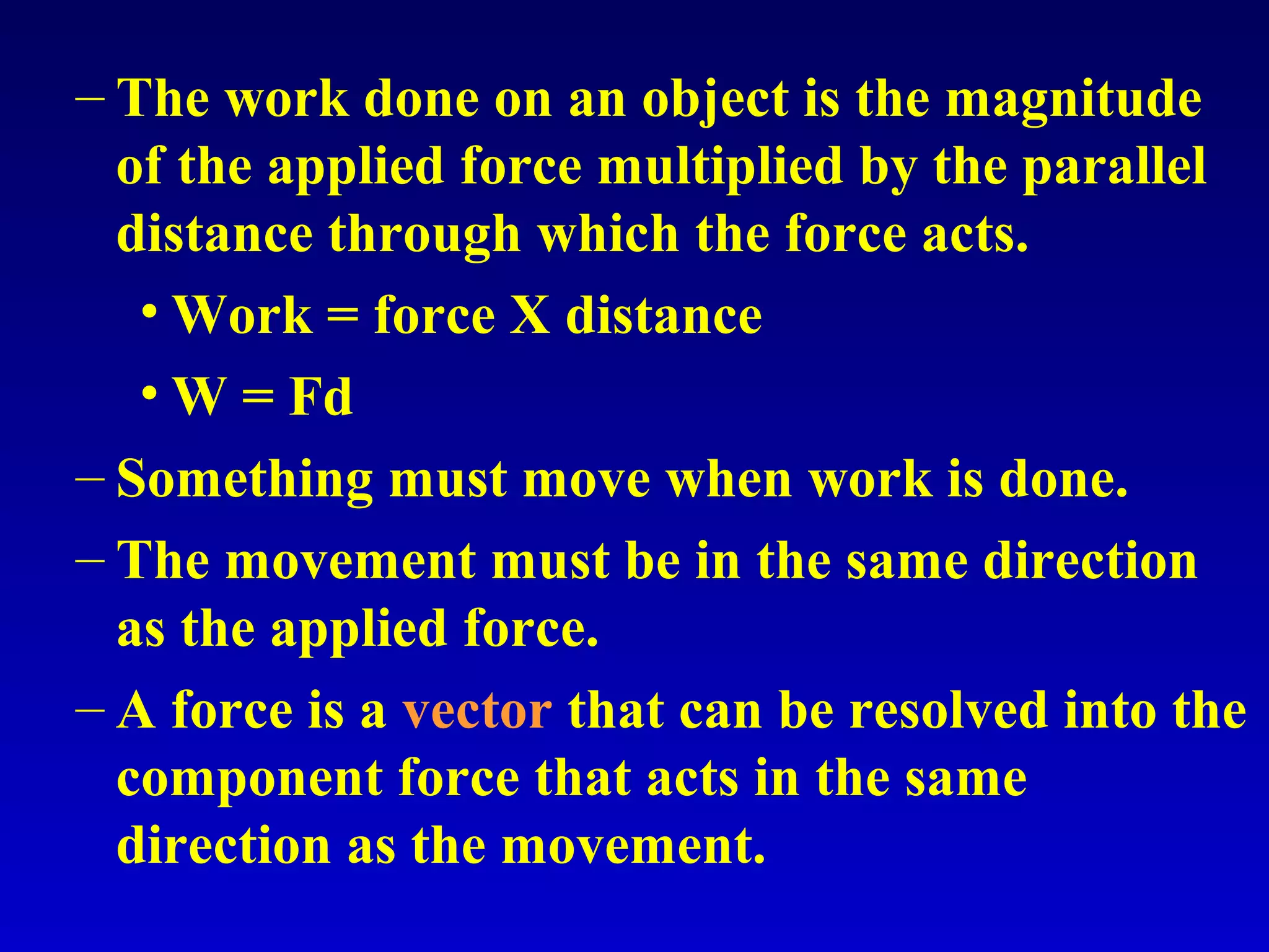 – The work done on an object is the magnitude
of the applied force multiplied by the parallel
distance through which the force acts.
• Work = force X distance
• W = Fd
– Something must move when work is done.
– The movement must be in the same direction
as the applied force.
– A force is a vector that can be resolved into the
component force that acts in the same
direction as the movement.
 